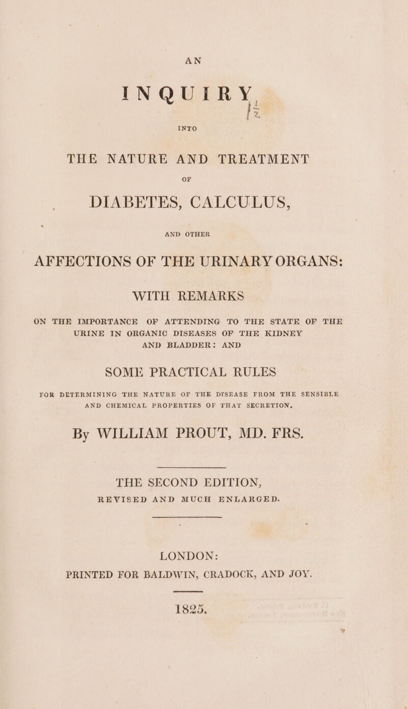 INQUIRY P fiom INTO THE NATURE AND TREATMENT OF DIABETES, CALCULUS, AND OTHER AFFECTIONS OF THE URINARY ORGANS: WITH REMARKS ON THE IMPORTANCE OF ATTENDING TO THE STATE OF THE URINE IN ORGANIC DISEASES OF THE KIDNEY AND BLADDER: AND SOME PRACTICAL RULES FOR DETERMINING THE NATURE OF THE DISEASE FROM THE SENSIBLE AND CHEMICAL PROPERTIES OF THAT SECRETION, By WILLIAM PROUT, MD. FRS. THE SECOND EDITION, REVISED AND MUCH ENLARGED. LONDON: PRINTED FOR BALDWIN, CRADOCK, AND JOY. 1825.