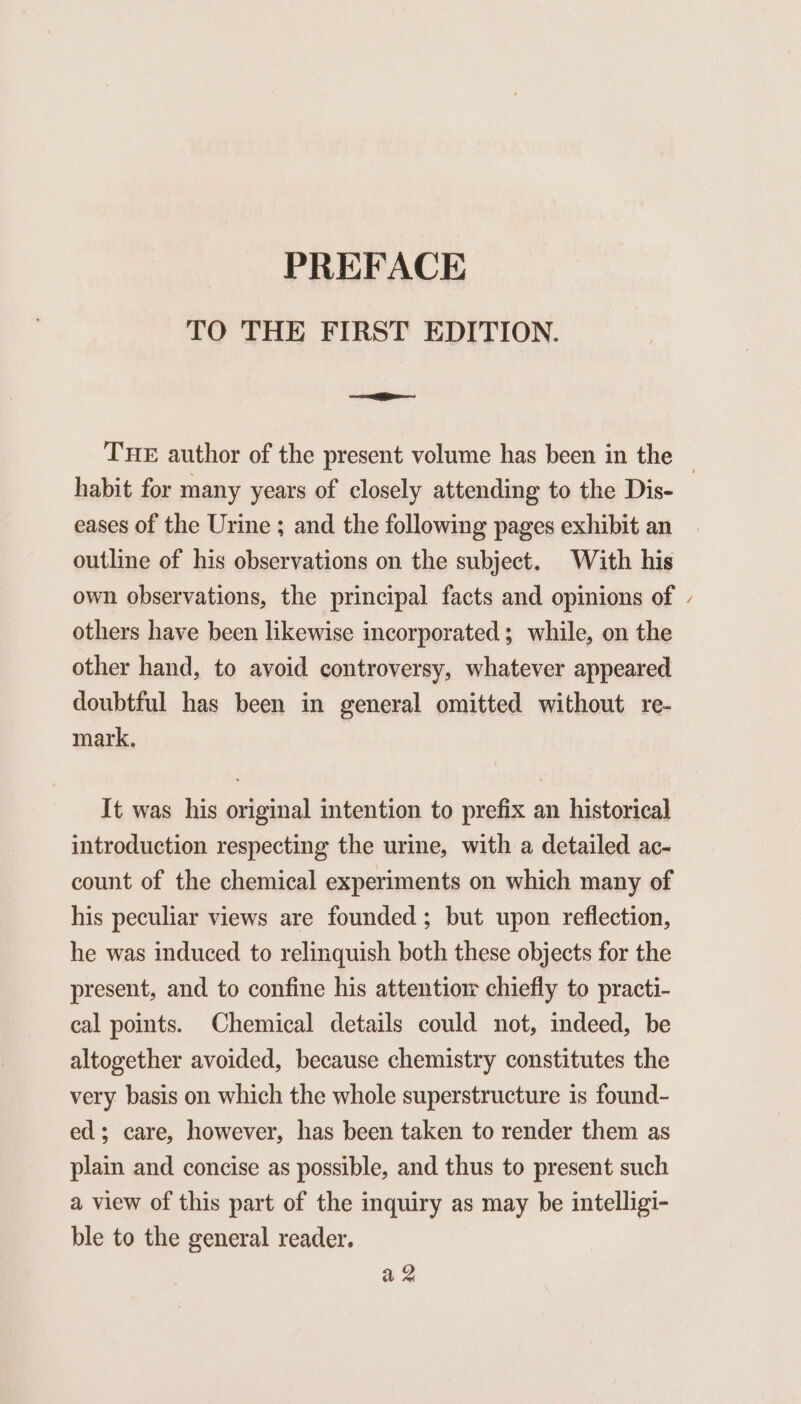 TO THE FIRST EDITION. ee THE author of the present volume has been in the — habit for many years of closely attending to the Dis- eases of the Urine ; and the following pages exhibit an outline of his observations on the subject. With his own observations, the principal facts and opinions of - others have been likewise incorporated; while, on the other hand, to avoid controversy, whatever appeared doubtful has been in general omitted without re- mark. It was his original intention to prefix an historical introduction respecting the urine, with a detailed ac- count of the chemical experiments on which many of his peculiar views are founded ; but upon reflection, he was induced to relinquish both these objects for the present, and to confine his attentiom chiefly to practi- cal points. Chemical details could not, indeed, be altogether avoided, because chemistry constitutes the very basis on which the whole superstructure is found- ed; care, however, has been taken to render them as plain and concise as possible, and thus to present such a view of this part of the inquiry as may be intelligi- ble to the general reader. az