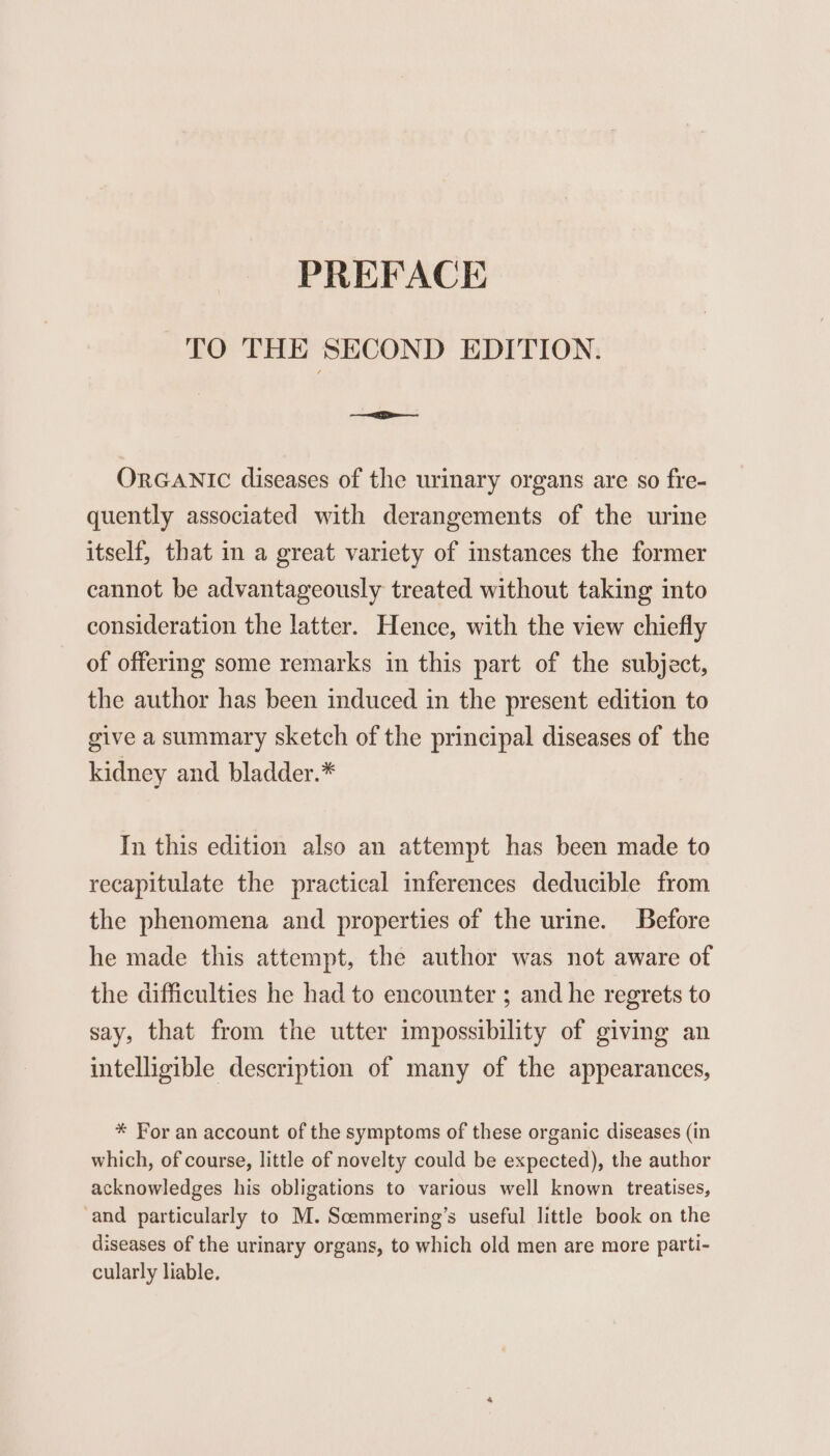 TO THE SECOND EDITION. — ORGANIC diseases of the urinary organs are so fre- quently associated with derangements of the urine itself, that in a great variety of instances the former cannot be advantageously treated without taking into consideration the latter. Hence, with the view chiefly of offering some remarks in this part of the subject, the author has been induced in the present edition to give a summary sketch of the principal diseases of the kidney and bladder.* In this edition also an attempt has been made to recapitulate the practical inferences deducible from the phenomena and properties of the urine. Before he made this attempt, the author was not aware of the difficulties he had to encounter ; and he regrets to say, that from the utter impossibility of giving an intelligible description of many of the appearances, * For an account of the symptoms of these organic diseases (in which, of course, little of novelty could be expected), the author acknowledges his obligations to various well known treatises, ‘and particularly to M. Scemmering’s useful little book on the diseases of the urinary organs, to which old men are more patti- cularly liable.