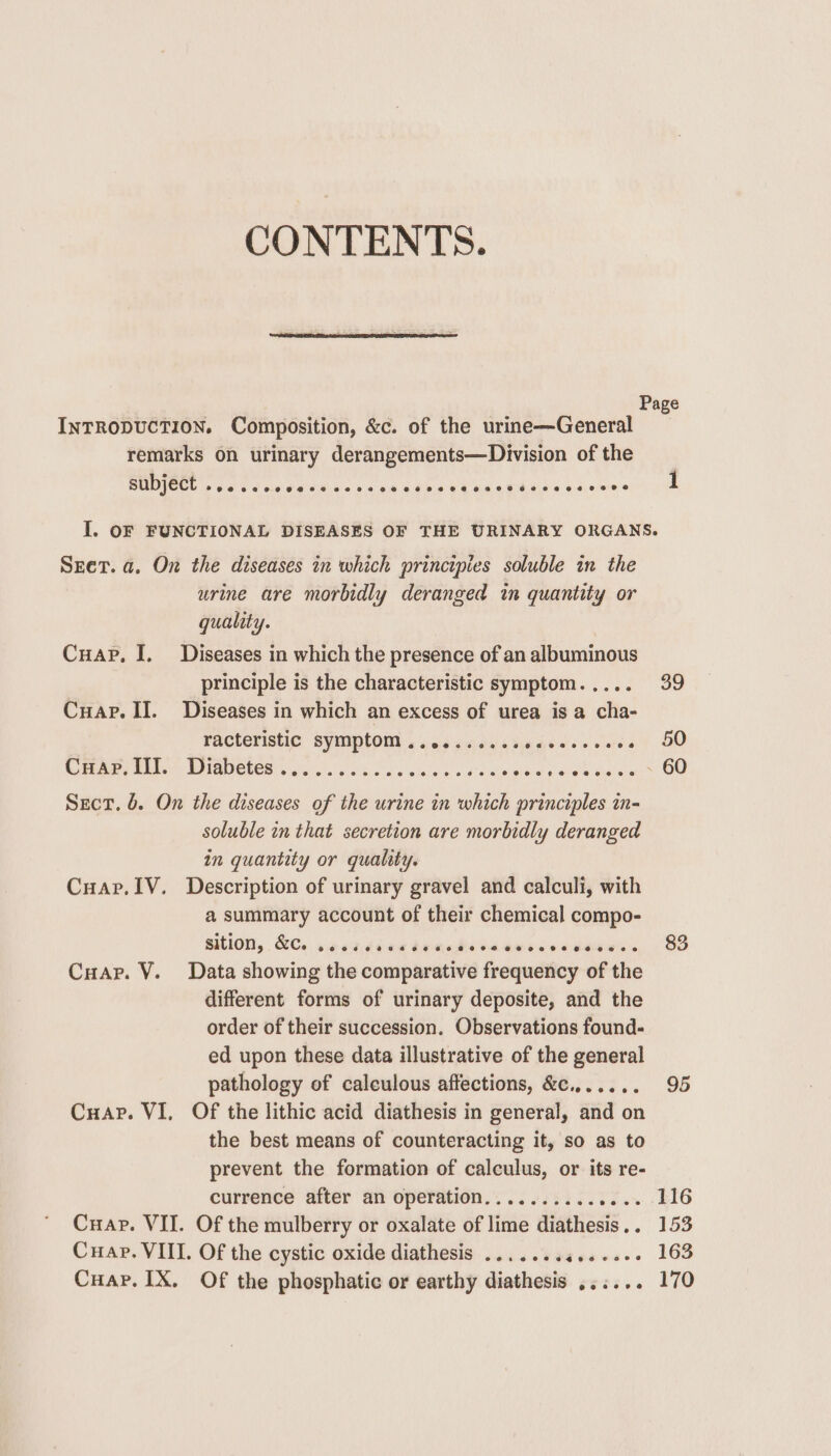 CONTENTS. Page INTRODUCTION. Composition, &c. of the urine—General remarks on urinary derangements—Division of the SUDJECT .. 6. I. OF FUNCTIONAL DISEASES OF THE URINARY ORGANS. SEet. a. On the diseases in which principies soluble in the urine are morbidly deranged in quantity or quality. Cuap. I. Diseases in which the presence of an albuminous principle is the characteristic symptom. .... 39 Cuap. II. Diseases in which an excess of urea is a cha- racteristic symptom .......... kdealsie ote ant 20 Cuap, ITI. Diabetes .. e@eoeereeov ee 0 6 © © © Vira eicth tosis tela OU Sect, 6. On the diseases of the urine in which principles in- soluble in that secretion are morbidly deranged in quantity or quality. Cuar.IV. Description of urinary gravel and calculi, with a summary account of their chemical compo- sition, &C.. wo crddne Yanods he dulseneeaate So Cuapr. V. Data showing the comparative frequency of the different forms of urinary deposite, and the order of their succession. Observations found- ed upon these data illustrative of the general pathology of calculous affections, &c.,..... 95 Cuap. VI, Of the lithic acid diathesis in general, and on the best means of counteracting it, so as to prevent the formation of calculus, or its re- currence after an operation.......... Thay! BIG Cuap. VII. Of the mulberry or oxalate of lime diathesis.. 153 Cuap. VIII. Of the cystic oxide diathesis .......4....-- 163 Cuap. IX. Of the phosphatic or earthy diathesis ,.:... 170
