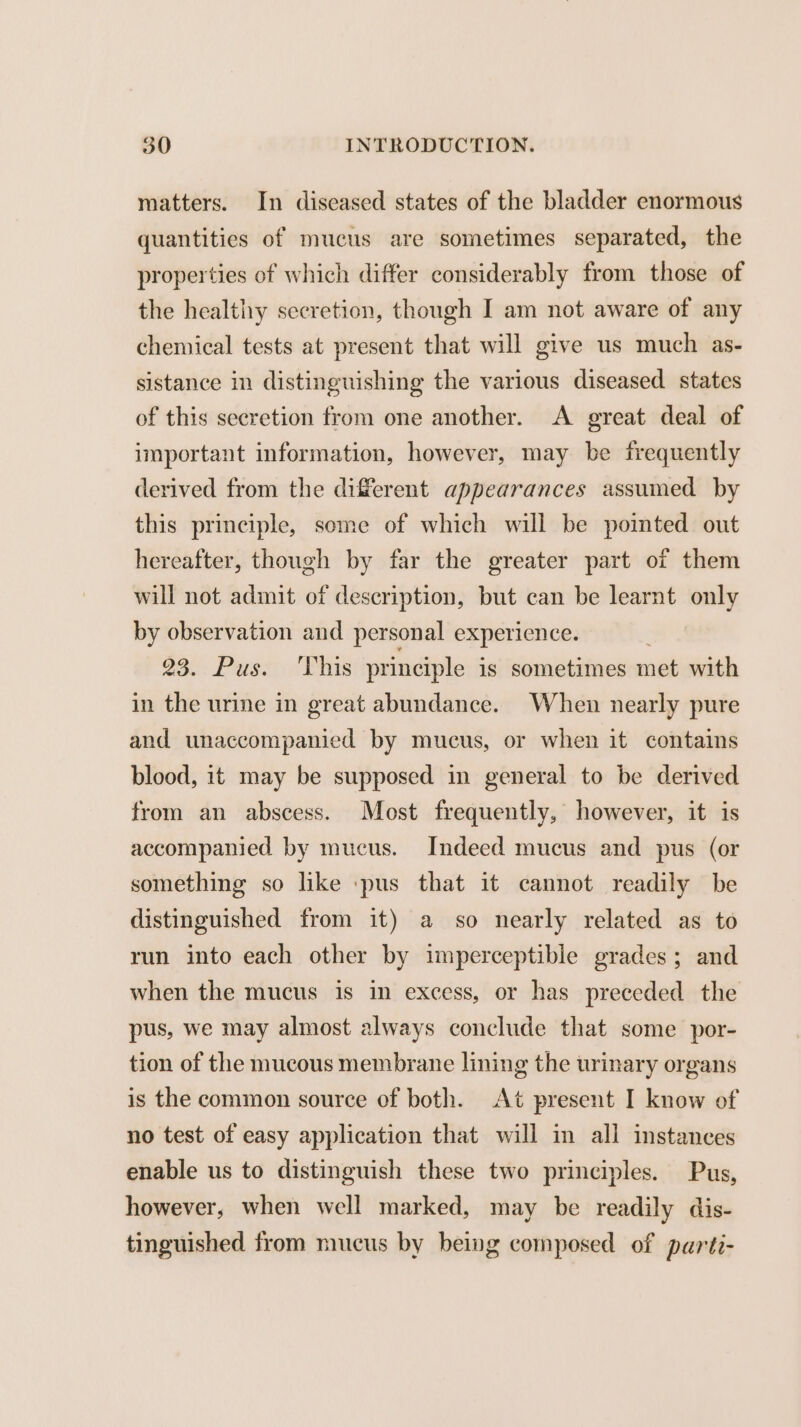 matters. In diseased states of the bladder enormous quantitics of mucus are sometimes separated, the properties of which differ considerably from those of the healthy secretion, though I am not aware of any chemical tests at present that will give us much as- sistance in distinguishing the various diseased states of this secretion from one another. A great deal of important information, however, may be frequently derived from the different appearances assumed by this principle, some of which will be pointed out hereafter, though by far the greater part of them will not admit of description, but can be learnt only by observation and personal experience. 235 Pasty cians principle is sometimes met with in the urine in great abundance. When nearly pure and unaccompanied by mucus, or when it contains blood, it may be supposed in general to be derived from an abscess. Most frequently, however, it is accompanied by mucus. Indeed mucus and pus (or something so like pus that it cannot readily be distinguished from it) a so nearly related as to run into each other by imperceptible grades; and when the mucus is in excess, or has preceded the pus, we may almost always conclude that some por- tion of the mucous membrane lining the urinary organs is the common source of both. At present I know of no test of easy application that will in all instances enable us to distinguish these two principles. Pus, however, when well marked, may be readily dis- tinguished from mucus by being composed of parti-