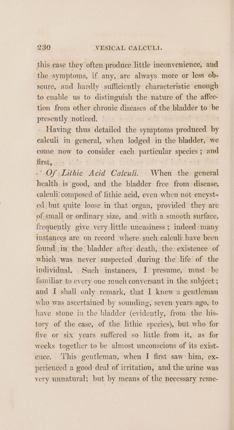 this:.case they often prodtice little inconvenience, and the symptoms, if any, are always. more or less ob- scure, aud hardly sufficiently characteristic enough to enable us to distinguish the nature of the affec- tion from other a diseases of. the bladder to be presently noticed. aif | Having thus detailed the symptoms produced by ealculi in general, when lodged in the bladder, we come now to consider each aa pag ; and first, ‘ Of Lithic Acid Calculi. - When the general aati is good, and the bladder free from disease, calculi composed of lithic acid, even when not encyst- ed. but quite loose in that organ; provided they are of-small or ordinary size, and with a smooth surface, frequently give very little uneasiness ; indeed: many instances are on record ‘where: such calcult have been found ‘in the’ bladder after death, the: existence of which ‘was never ‘suspected during the life of the individual. . Such. instances, I presume, must — be familiar to every one much conversant in the subject ; and I shall only remark, that I knew a gentleman who was ascertained by sounding, seven: years ago, to have stone in the bladder (evidently, from- the. his- tory of the case, of the lithic species), but who for five or six years suffered so little from it, as for weeks together to be almost unconscious of its exist- ence. ‘This gentleman, when I first saw: him, ex- perienced a good deal of irritation, and the urine was very unnatural; but by means of the necessary reme-