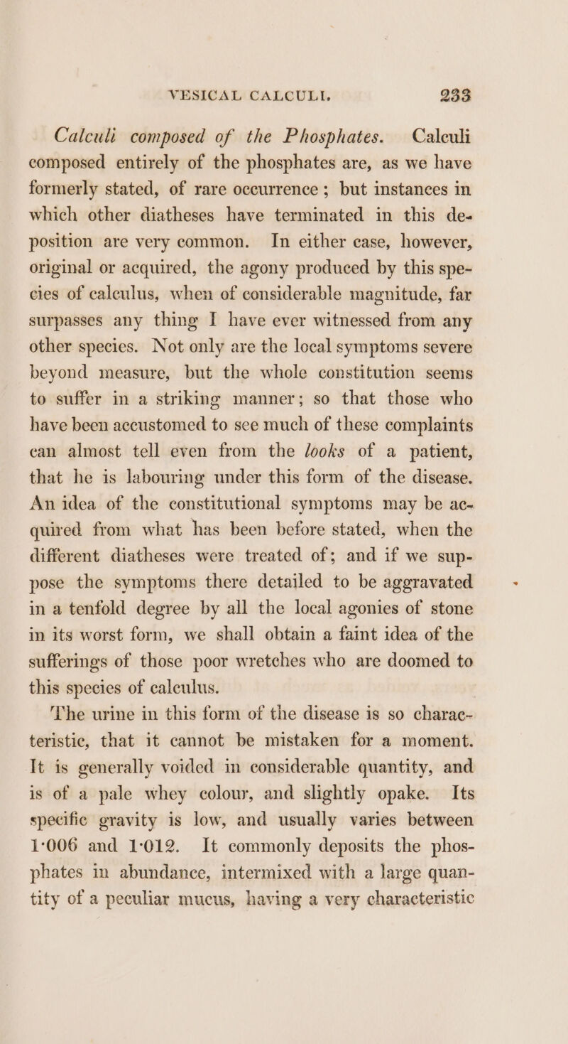 Calcul composed of the Phosphates. Caleuli composed entirely of the phosphates are, as we have formerly stated, of rare occurrence ; but instances in which other diatheses have terminated in this de- position are very common. In either case, however, original or acquired, the agony produced by this spe- cies of caleulus, when of considerable magnitude, far surpasses any thing I have ever witnessed from any other species. Not only are the local symptoms severe beyond measure, but the whole constitution seems to suffer in a striking manner; so that those who have been accustomed to see much of these complaints can almost tell even from the looks of a patient, that he is labouring under this form of the disease. An idea of the constitutional symptoms may be ac- quired from what has been before stated, when the different diatheses were treated of; and if we sup- pose the symptoms there detailed to be aggravated in a tenfold degree by all the local agonies of stone in its worst form, we shall obtain a faint idea of the sufferings of those poor wretches who are doomed to this species of calculus. The urine in this form of the disease is so charac- teristic, that it cannot be mistaken for a moment. It is generally voided in considerable quantity, and is of a pale whey colour, and slightly opake. Its specific gravity is low, and usually varies between 1:006 and 1-012. It commonly deposits the phos- phates in abundance, intermixed with a large quan- tity of a peculiar mucus, having a very characteristic