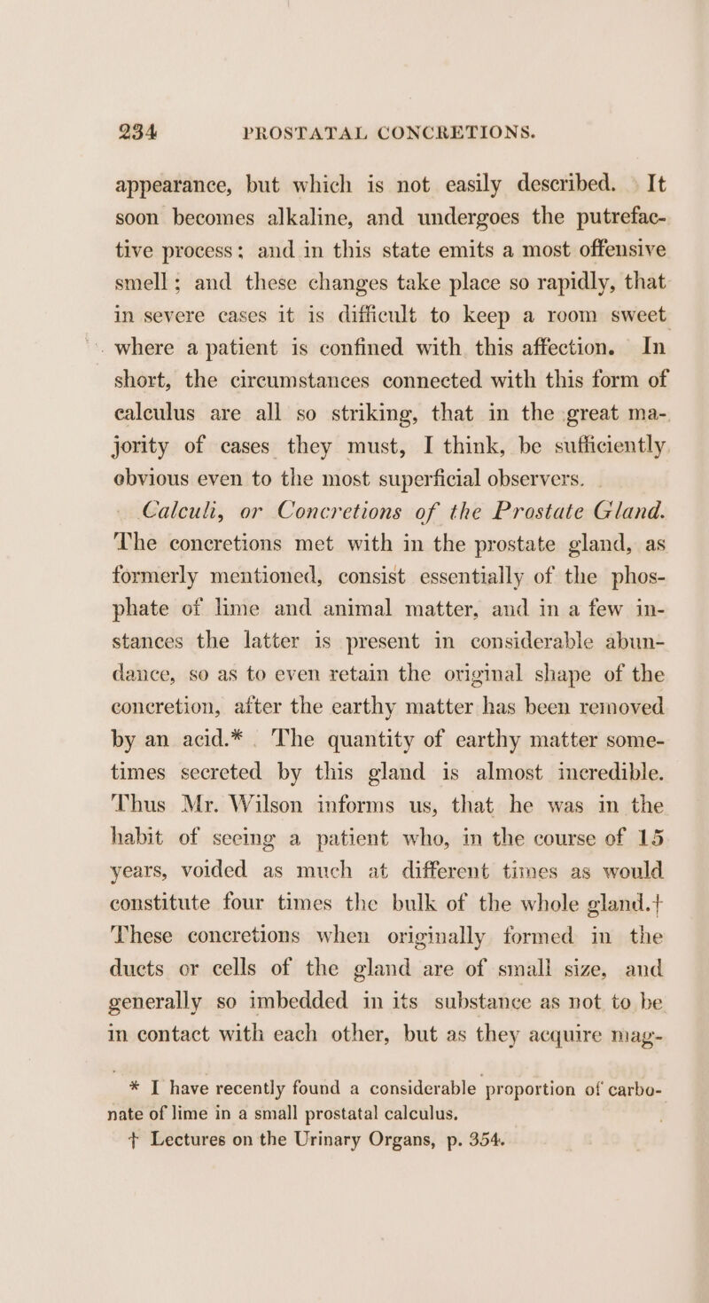 appearance, but which is not easily described. © It soon becomes alkaline, and undergoes the putrefac- tive process; and in this state emits a most offensive smell; and these changes take place so rapidly, that in severe cases it is difficult to keep a room sweet ~. where a patient is confined with this affection. In short, the circumstances connected with this form of ealculus are all so striking, that in the great ma-. jority of cases they must, I think, be sufficiently. ebvious even to the most superficial observers. Calculi, or Concretions of the Prostate Gland. The coneretions met with in the prostate gland, as formerly mentioned, consist essentially of the phos- phate of lime and animal matter, and in a few in- stances the latter is present in considerable abun- dance, so as to even retain the original shape of the coneretion, after the earthy matter has been removed by an acid.* _ The quantity of earthy matter some- times secreted by this gland is almost incredible. Thus Mr. Wilson informs us, that he was im the habit of seeing a patient who, in the course of 15 years, voided as much at different times as would constitute four times the bulk of the whole gland.+ These concretions when originally formed in the ducts or cells of the gland are of small size, and generally so imbedded in its substance as not to be in contact with each other, but as they acquire mag- * T have recently found a considerable proportion of carbo- nate of lime in a small prostatal calculus. + Lectures on the Urinary Organs, p. 354.