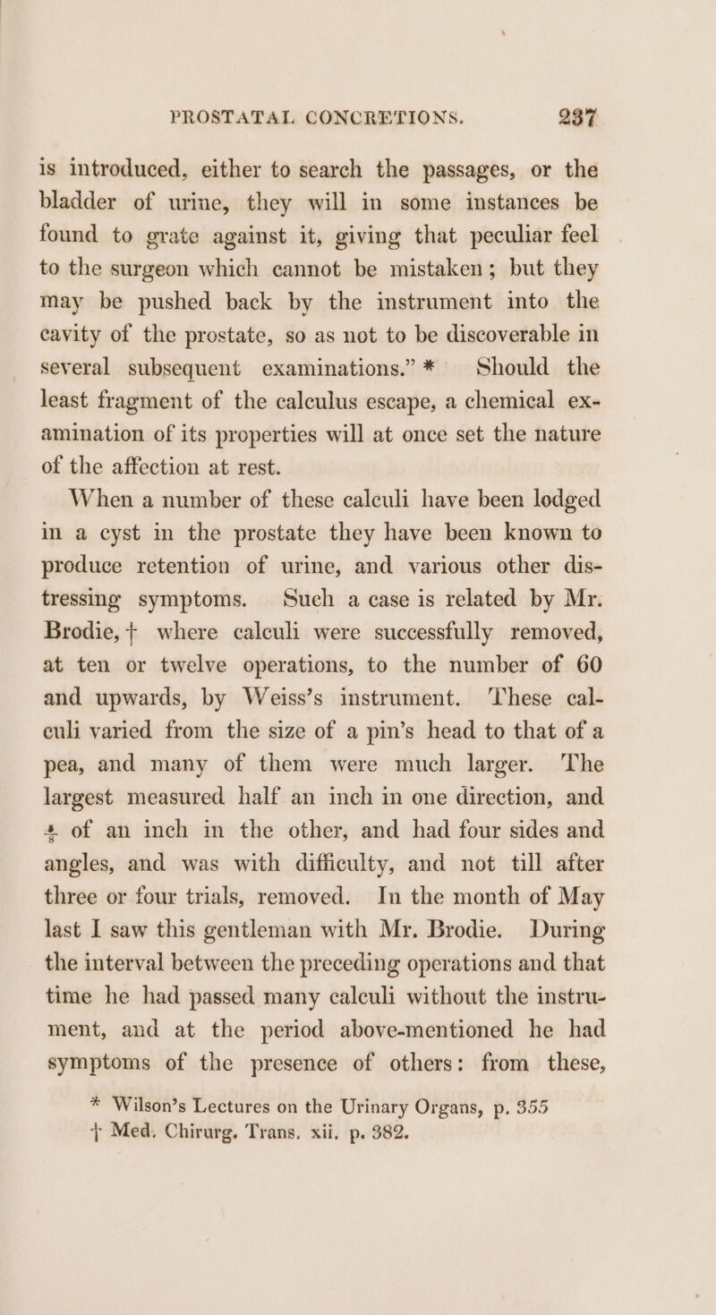 is introduced, either to search the passages, or the bladder of urine, they will in some instances be found to grate against it, giving that peculiar feel to the surgeon which cannot be mistaken; but they may be pushed back by the instrument into the cavity of the prostate, so as not to be discoverable in several subsequent examinations.” * Should the least fragment of the calculus escape, a chemical ex- amination of its properties will at once set the nature of the affection at rest. When a number of these calculi have been lodged in a cyst in the prostate they have been known to produce retention of urine, and various other dis- tressing symptoms. Such a case is related by Mr. Brodie, + where calculi were successfully removed, at ten or twelve operations, to the number of 60 and upwards, by Weiss’s instrument. These cal- culi varied from the size of a pin’s head to that of a pea, and many of them were much larger. The largest measured half an inch in one direction, and + of an inch in the other, and had four sides and angles, and was with difficulty, and not till after three or four trials, removed. In the month of May last I saw this gentleman with Mr. Brodie. During the interval between the preceding operations and that time he had passed many calculi without the instru- ment, and at the period above-mentioned he had symptoms of the presence of others: from these, * Wilson’s Lectures on the Urinary Organs, p, 355 } Med, Chirurg. Trans. xii. p. 382.