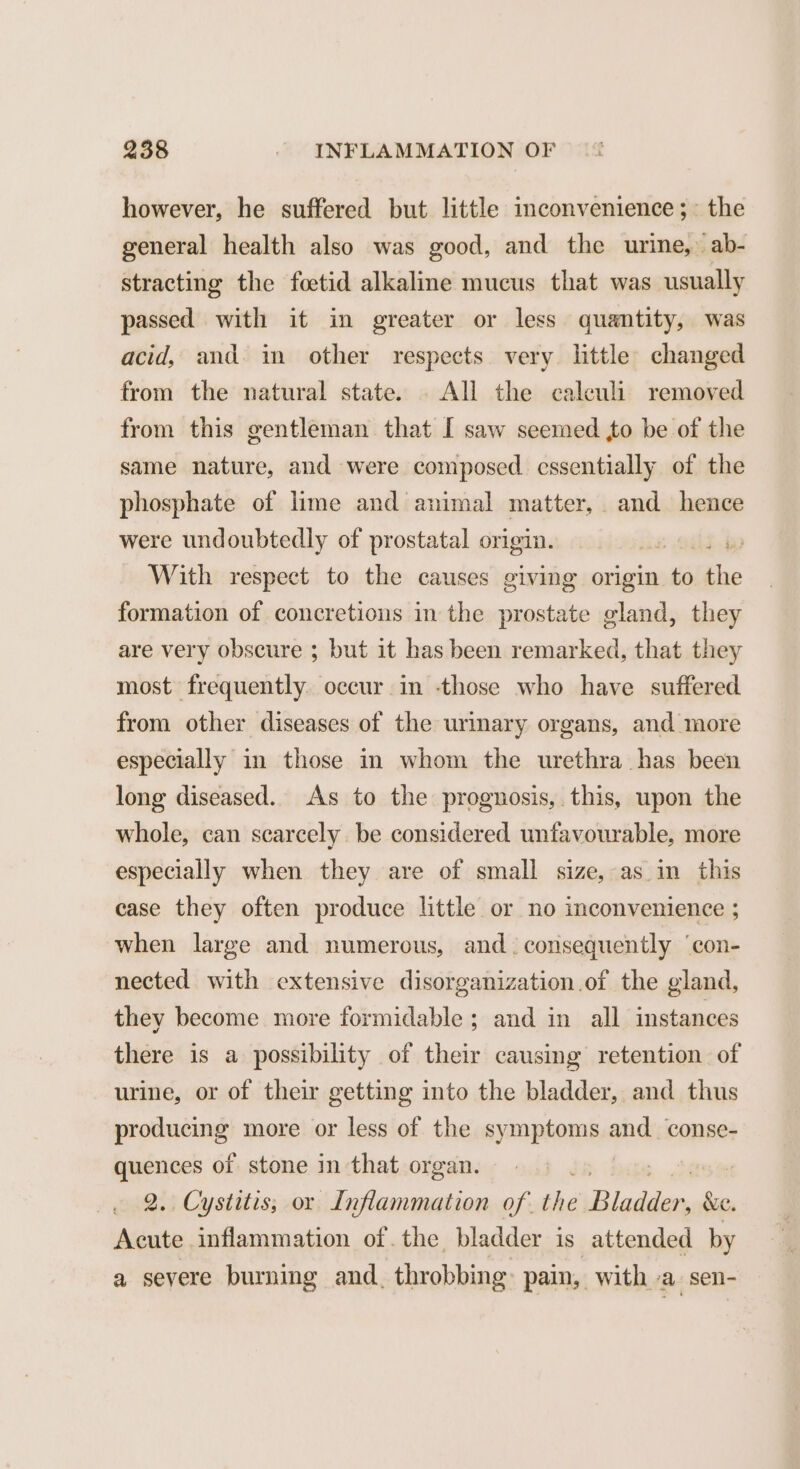 however, he suffered but little inconvenience ;~ the general health also was good, and the urine,’ ab- stracting the foetid alkaline mucus that was usually passed with it in greater or less quantity, was acid, and in other respects very little changed from the natural state. . All the calculi removed from this gentleman that I saw seemed to be of the same nature, and were composed essentially of the phosphate of lime and animal matter, and hence were undoubtedly of prostatal origin. ike oat bp With respect to the causes giving origin to Ee formation of concretions in the prostate gland, they are very obscure ; but it has been remarked, that they most frequently occur in -those who have suffered from other diseases of the urinary organs, and more especially in those in whom the urethra has been long diseased. As to the prognosis, this, upon the whole, can scarcely be considered unfavourable, more especially when they are of small size, as in this case they often produce little or no inconvenience ; when large and numerous, and. consequently ‘con- nected with extensive disorganization of the gland, they become more formidable; and in all instances there is a possibility of their causing retention of urine, or of their getting into the bladder, and thus proteus more or less of the symptoms Aid conse- quences of stone in that organ. | 2.. Cystitis, or Inflammation of. the alien &amp;e. Acute inflammation of. the bladder is attended by a severe burning and, throbbing: pain, with a. sen-
