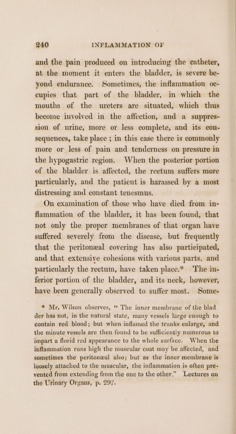 and the pain produced on introducing the catheter, at the moment it enters the bladder, is severe be- yond endurance. Sometimes, the inflammation oc- cupies that part of the bladder, in which the mouths of the ureters are situated, which thus become involved in the affection, and a suppres- sion of urine, more or less complete, and its con- sequences, take place ; in this case there is commonly more or less of pain and tenderness on pressure in the hypogastric region. When the posterior portion of the bladder is affected, the rectum suffers more particularly, and the patient is harassed by a most distressing and constant tenesmus. On examination of those who have died Shan in- flammation of the bladder, it has been found, that not only the proper membranes of that organ have suffered severely from the disease, but frequently that the peritoneal covering has also participated, and that extensive cohesions with various parts, and particularly the rectum, have taken place.* ‘The in- ferior portion of the bladder, and its neck, however, have been generally observed to suffer most. Some- * Mr. Wilson observes, ** The inner membrane of the blad der has not, in the natural state, many vessels large enough to contain red blood; but when inflamed the trunks enlarge, and the minute vessels are then found to be sufficiently numerous to impart a florid red appearance to the whole surface. When the inflammation runs high the muscular coat may be affected, and sometimes the peritoneal also; but as the inner membrane is loosely attached to the muscular, the inflammation is often pre- vented from extending from the one to the other.” Lectures on the Urinary Organs, p. 297.
