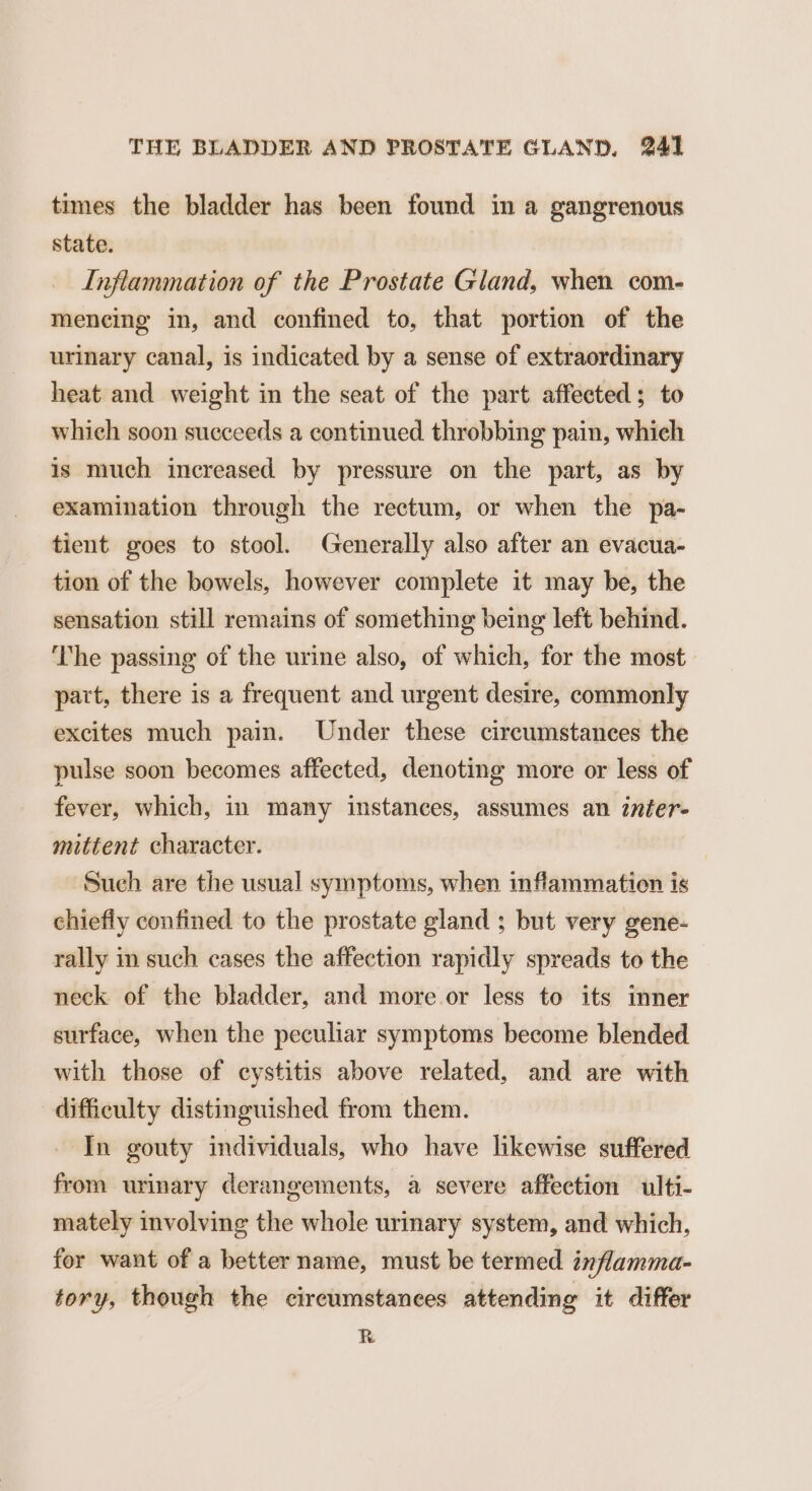 times the bladder has been found in a gangrenous state. Inflammation of the Prostate Gland, when com- meneing in, and confined to, that portion of the urinary canal, is indicated by a sense of extraordinary heat and weight in the seat of the part affected; to which soon succeeds a continued throbbing pain, which is much increased by pressure on the part, as by examination through the rectum, or when the pa- tient goes to stool. Generally also after an evacua- tion of the bowels, however complete it may be, the sensation still remains of something being left behind. The passing of the urine also, of which, for the most part, there is a frequent and urgent desire, commonly excites much pain. Under these circumstances the pulse soon becomes affected, denoting more or less of fever, which, in many instances, assumes an inter- mittent character. Such are the usual symptoms, when inflammation is chiefly confined to the prostate gland ; but very gene- rally in such cases the affection rapidly spreads to the neck of the bladder, and more or less to its inner surface, when the peculiar symptoms become blended with those of cystitis above related, and are with difficulty distinguished from them. ‘In gouty individuals, who have likewise suffered from urinary derangements, a severe affection ulti- mately involving the whole urinary system, and which, for want of a better name, must be termed inflamma- tory, though the circumstances attending it differ R