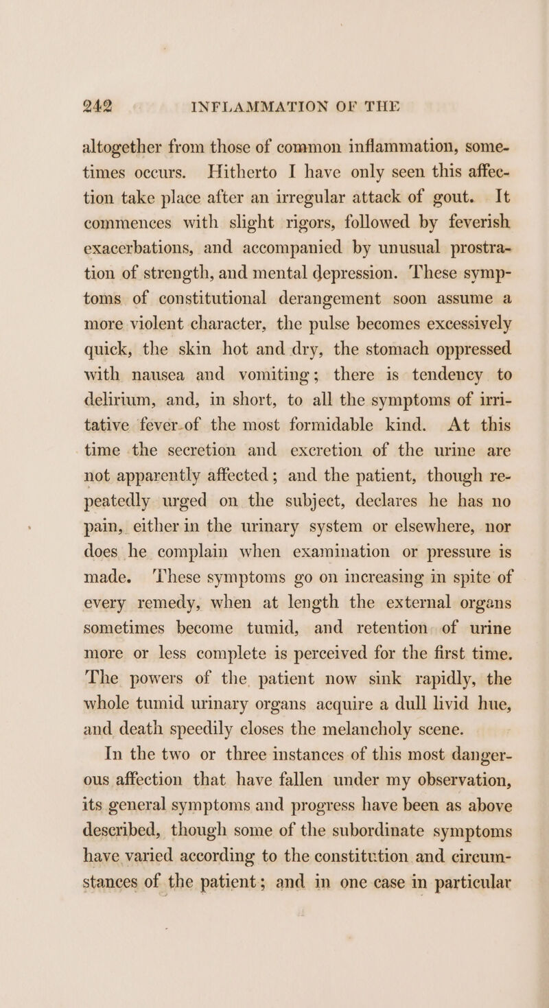 altogether from those of common inflammation, some- times occurs. Hitherto I have only seen this affec- tion take place after an irregular attack of gout. It commences with slight rigors, followed by feverish exacerbations, and accompanied by unusual prostra- tion of strength, and mental depression. ‘These symp- toms of constitutional derangement soon assume a more violent character, the pulse becomes excessively quick, the skin hot and dry, the stomach oppressed with nausea and vomiting; there is tendency to delirium, and, in short, to all the symptoms of irri- tative fever-of the most formidable kind. At this time the secretion and excretion of the urine are not apparently affected; and the patient, though re- peatedly urged on the subject, declares he has no pain, either in the urinary system or elsewhere, nor does he complain when examination or pressure is made. ‘hese symptoms go on increasing in spite of every remedy, when at length the external organs sometimes become tumid, and retention of urine more or less complete is perceived for the first time. The powers of the patient now sink rapidly, the whole tumid urinary organs acquire a dull livid hue, and death speedily closes the melancholy scene. In the two or three instances of this most danger- ous affection that have fallen under my observation, its general symptoms and progress have been as above described, though some of the subordinate symptoms have varied according to the constitution and. cireum- stances of the patient; and in one case in particular
