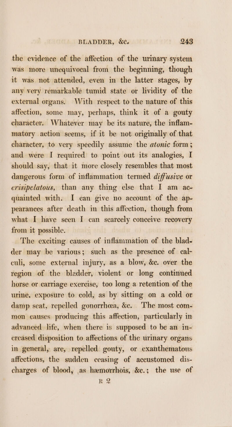 the evidence of the affection of the urinary system was more unequivocal from the beginning, though it was not attended, even in the latter stages, by any very remarkable tumid state or lividity of the external organs. With respect to the nature of this affection, some may, perhaps, think it of a gouty character. Whatever may be its nature, the inflam- matory action seems, if it be not originally of that character, to very speedily assume the atonic form ; and were I required to point out its analogies, I should say, that it more closely resembles that most dangerous form of inflammation termed diffusive or erisipelatous, than any thing else that I am ac~ quainted with. I can give no account of the ap- pearances after death in this affection, though from what I have seen I can scarcely conceive recovery from it possible. The exciting causes of inflammation of the blad- der may be various; such as the presence of cal- culi, some external injury, as a blow, &amp;c. over the region of the bladder, violent or long continued horse or carriage exercise, too long a retention of the urine, exposure to cold, as by sitting on a cold or damp seat, repelled gonorrheea, &amp;c. The most com- mon causes producing this affection, particularly in advanced life, when there is supposed to be an in- creased disposition to affections of the urinary organs. in general, are, repelled. gouty, or exanthematous affections, the sudden ceasing of accustomed dis- charges of blood, .as hemorrhois, &amp;c.; the use of R 2