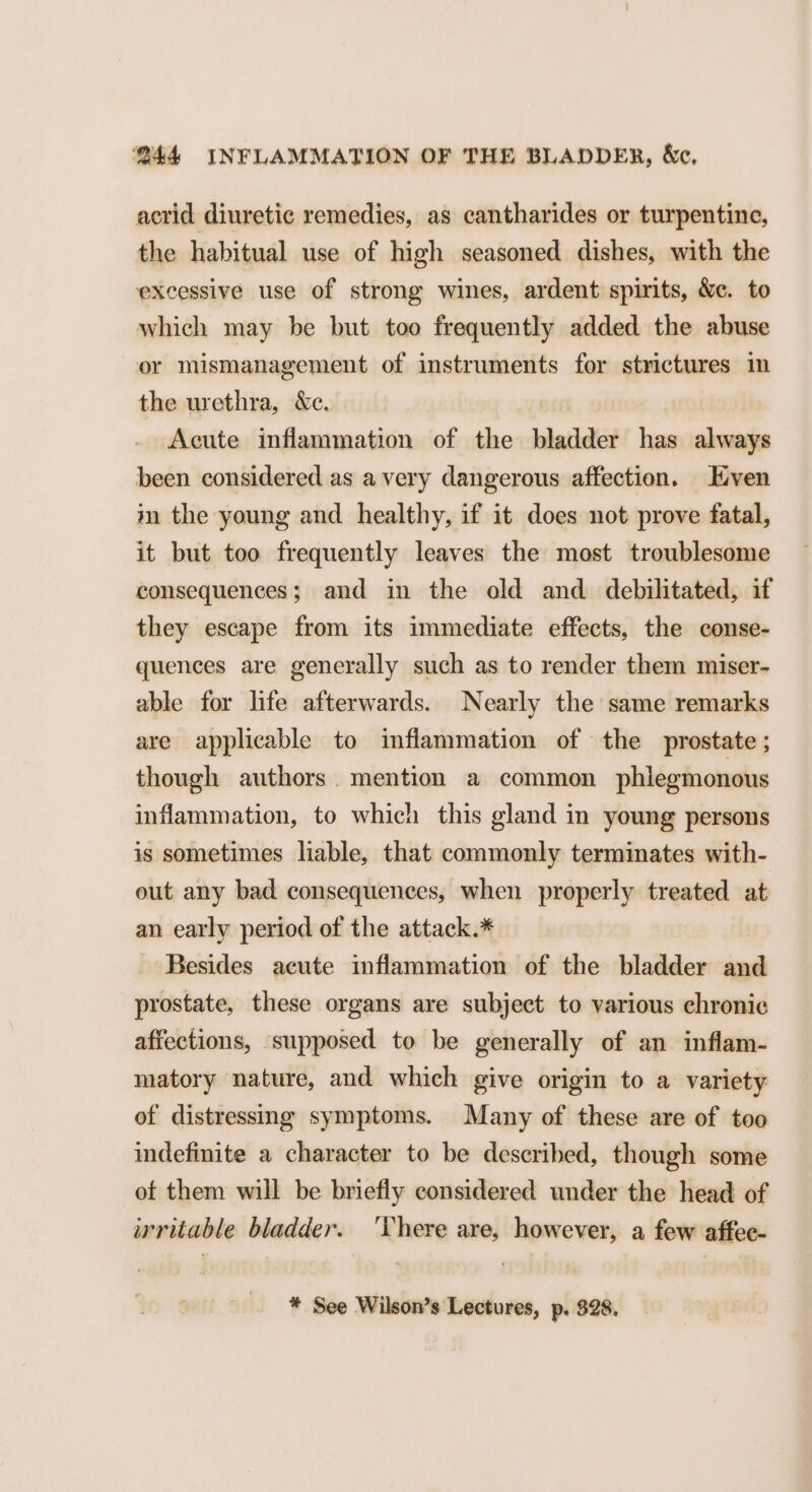 acrid diuretic remedies, as cantharides or turpentine, the habitual use of high seasoned dishes, with the excessive use of strong wines, ardent spirits, &amp;ec. to which may be but too frequently added the abuse or mismanagement of instruments for strictures in the urethra, &amp;e. Acute inflammation of the bladder has always been considered as avery dangerous affection. Even in the young and healthy, if it does not prove fatal, it but too frequently leaves the most troublesome consequences; and in the old and debilitated, if they escape from its immediate effects, the conse- quences are generally such as to render them miser- able for life afterwards. Nearly the same remarks are applicable to inflammation of the prostate; though authors. mention a common phlegmonous inflammation, to which this gland in young persons is sometimes liable, that commonly terminates with- out any bad consequences, when properly treated at an early period of the attack.* - Besides acute inflammation of the bladder and prostate, these organs are subject to various chronic affections, supposed to be generally of an inflam- matory nature, and which give origin to a variety of distressing symptoms. Many of these are of too indefinite a character to be described, though some of them will be briefly considered under the head of irritable bladder. ‘There are, however, a few affec- * See Wilson’s Lectures, p. 828.