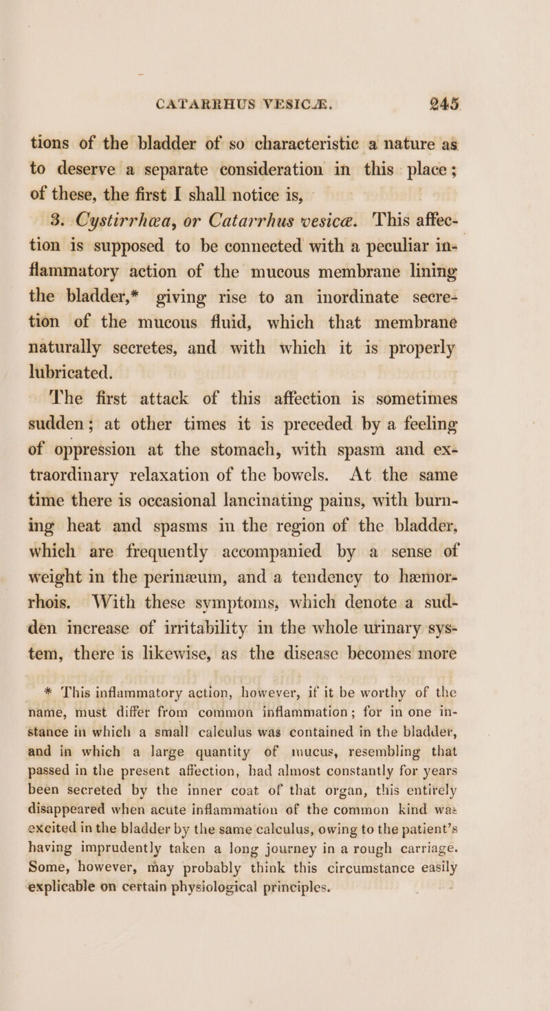 tions of the bladder of so characteristic a nature as to deserve a separate consideration in this. place ; ; of these, the first I shall notice is, - 3. Cystirrhea, or Catarrhus vesica. This aftess tion is supposed to be connected with a peculiar in- flammatory action of the mucous membrane lining the bladder,* giving rise to an inordinate secre- tion of the mucous fluid, which that membrane naturally secretes, and with which it is phopenhy lubricated. The first attack of this affection is sometimes sudden; at other times it is preceded by a feeling of oppression at the stomach, with spasm and ex- traordinary relaxation of the bowels. At the same time there is occasional lancinating pains, with burn- ing heat and spasms in the region of the bladder. which are frequently accompanied by a sense of weight in the perineum, and a tendency to hemor- rhois. With these symptoms, which denote a sud- den increase of irritability in the whole urinary sys- tem, there is likewise, as the disease becomes more * This inflammatory action, however, if it be worthy of the name, must differ from common inflammation; for in one in- stance in which a small. calculus was contained in the bladder, and in which a large quantity of mucus, resembling that passed in the present affection, had almost constantly for years been secreted by the inner coat of that organ, this entirely disappeared when acute inflammation of the common kind wa: excited in the bladder by the same calculus, owing to the patient’s having imprudently taken a long journey in a rough carriage. Some, however, may probably think this circumstance easily explicable on certain physiological principles.
