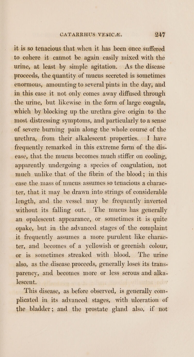 it is so tenacious that when it has been once suffered to cohere it cannot be again easily mixed with the urine, at least by simple agitation. As the disease proceeds, the quantity of mucus secreted is sometimes enormous, amounting to several pints in the day, and in this case it not only comes away diffused through the urine, but likewise in the form of large coagula, which by blocking up the urethra give origin to the most distressing symptoms, and particularly toa sense of severe burning pain along the whole course of the urethra, from their alkalescent properties. I have frequently remarked in this extreme form of the dis- ease, that the mucus becomes much stiffer on cooling, apparently undergoing a species of coagulation, not much unlike that of the fibrin of the blood; in this case the mass of mucus assumes so tenacious a charac- ter, that it may be drawn into strings of considerable length, and the vessel may be frequently inverted without its falling out. The mucus has generally an opalescent appearance, or sometimes it is quite opake, but in the advanced stages of the complaint it frequently assumes a more purulent like charac- ter, and becomes of a yellowish or greenish colour, or is sometimes streaked with blood. ‘The urine also, as the disease proceeds, generally loses its trans- parency, and becomes more or less serous and alka- lescent. | | This disease, as before observed, is generally com- plicated in its advanced stages, with ulceration of the bladder; and the prostate gland also, if not