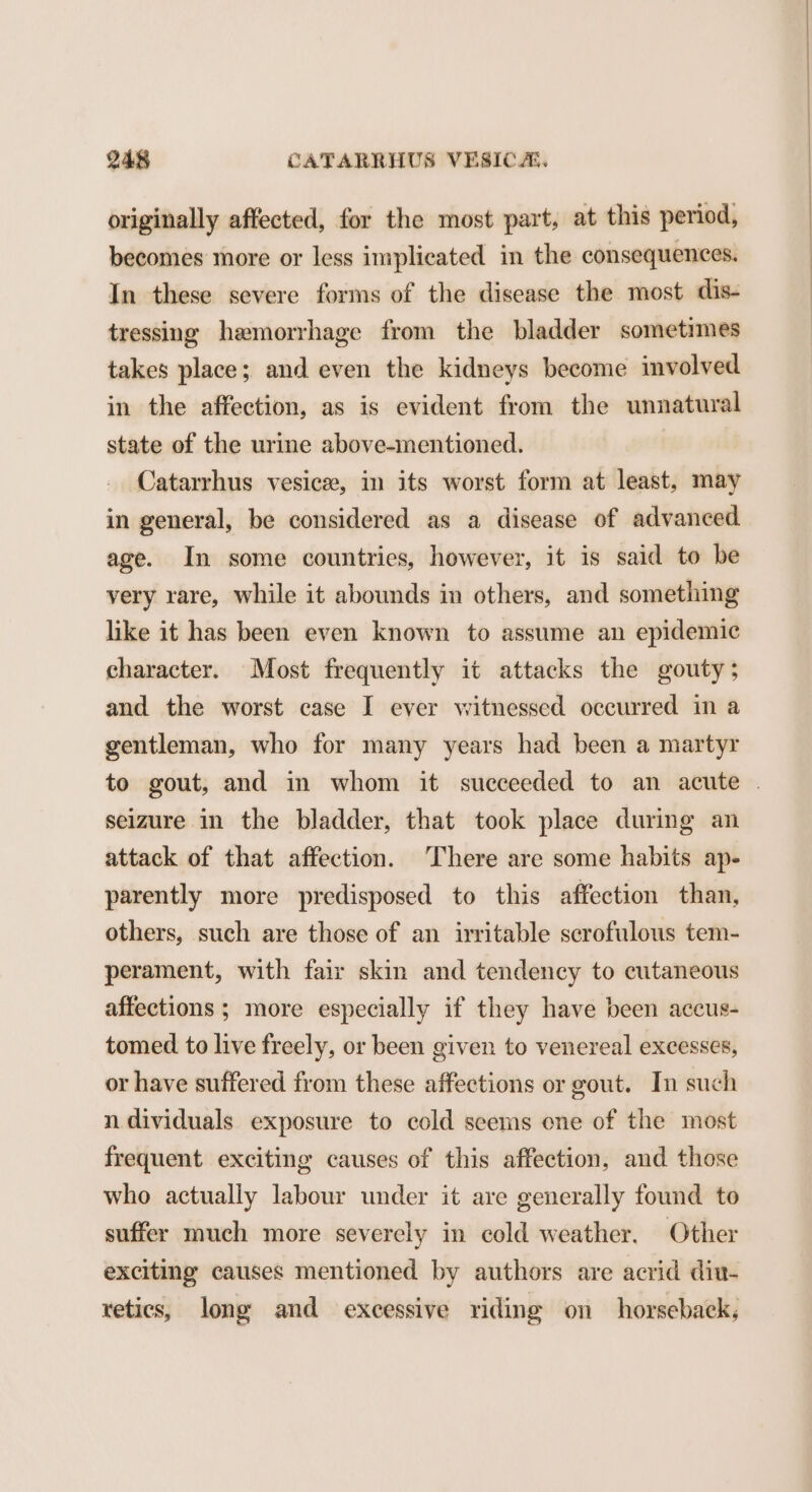 originally affected, for the most part, at this period, becomes more or less implicated in the consequences. In these severe forms of the disease the most dis- tressing hemorrhage from the bladder sometimes takes place; and even the kidneys become involved in the affection, as is evident from the unnatural state of the urine above-mentioned. Catarrhus vesice, in its worst form at least, may in general, be considered as a disease of advanced age. In some countries, however, it is said to be very rare, while it abounds in others, and something like it has been even known to assume an epidemic character. Most frequently it attacks the gouty; and the worst case I ever witnessed occurred in a gentleman, who for many years had been a martyr seizure in the bladder, that took place during an attack of that affection. There are some habits ap- parently more predisposed to this affection than, others, such are those of an irritable scrofulous tem- perament, with fair skin and tendency to cutaneous affections ; more especially if they have been accus- tomed to live freely, or been given to venereal excesses, or have suffered from these affections or gout. In such n dividuals exposure to cold seems one of the most frequent exciting causes of this affection, and those who actually labour under it are generally found to suffer much more severely in cold weather. Other exciting causes mentioned by authors are acrid diu- retics, long and excessive riding on horseback;