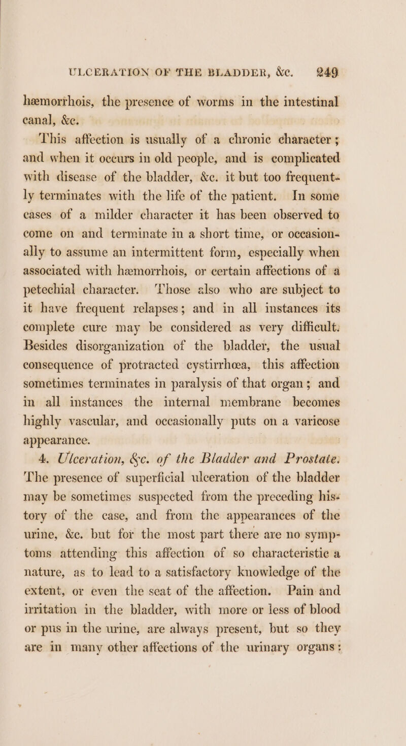 hemorrhois, the presence of worms in the intestinal canal, &amp;e. This affection is usually of a chronic character ; and when it occurs in old people, and is complicated with disease of the bladder, &amp;c. it but too frequent- ly terminates with the life of the patient. In some cases of a milder character it has been observed to come on and terminate in a short time, or oceasion- ally to assume an intermittent form, especially when associated with hemorrhois, or certain affections of a petechial character. Those also who are subject to it have frequent relapses; and in all instances its complete cure may be considered as very difficult: Besides disorganization of the bladder, the usual consequence of protracted cystirrheea, this affection sometimes terminates in paralysis of that organ; and im all imstances the internal membrane becomes highly vascular, and occasionally puts on a varicose appearance. | 4, Ulceration, &amp;c. of the Bladder and Prostate: The presence of superficial ulceration of the bladder may be sometimes suspected from the preceding his: tory of the case, and from the appearances of the urine, &amp;c. but fer the most part there are no symp- toms attending this affection of so characteristic a nature, as to lead to a satisfactory knowledge of the extent, or even the seat of the affection. Pain and irritation in the bladder, with more or less of blood or pus in the urine, are always present, but so they are in many other affections of the urinary organs: