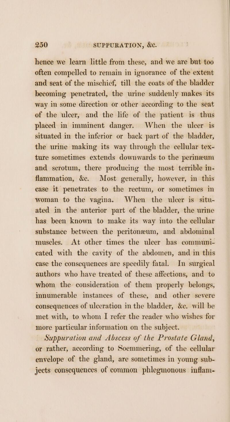 hence we learn little from these, and we are but too often compelled to remain in ignorance of the extent and seat of the mischief, till the coats of the bladder becoming penetrated, the urine suddenly makes its way in some direction or other according to the seat of the ulcer, and the life of the patient is thus placed in imminent danger. When the ulcer is situated in the inferior or back part of the bladder, the urine making its way through the cellular tex- ture sometimes extends downwards to the perineum and scrotum, there producing the most terrible in- flammation, &amp;c. Most generally, however, in this case it penetrates to the rectum, or sometimes in woman to the vagina. When the ulcer is situ- ated in the anterior part of the bladder, the urine has been known to make its way into the cellular substance between the peritoneum, and abdominal muscles. At other times the ulcer has communi- cated with the cavity of the abdomen, and in this case the consequences are speedily fatal. In surgical authors who have treated of these affections, and to whom the consideration of them properly belongs, innumerable instances of these, and other severe consequences of ulceration in the bladder, &amp;e. will be met with, to whom I refer the reader who wishes for more particular information on the subject. Suppuration and Abscess of the Prostate Gland, or rather, according to Soemmering, of the cellular envelope of the gland, are sometimes in young sub- jects consequences of common phlegmonous inflam-