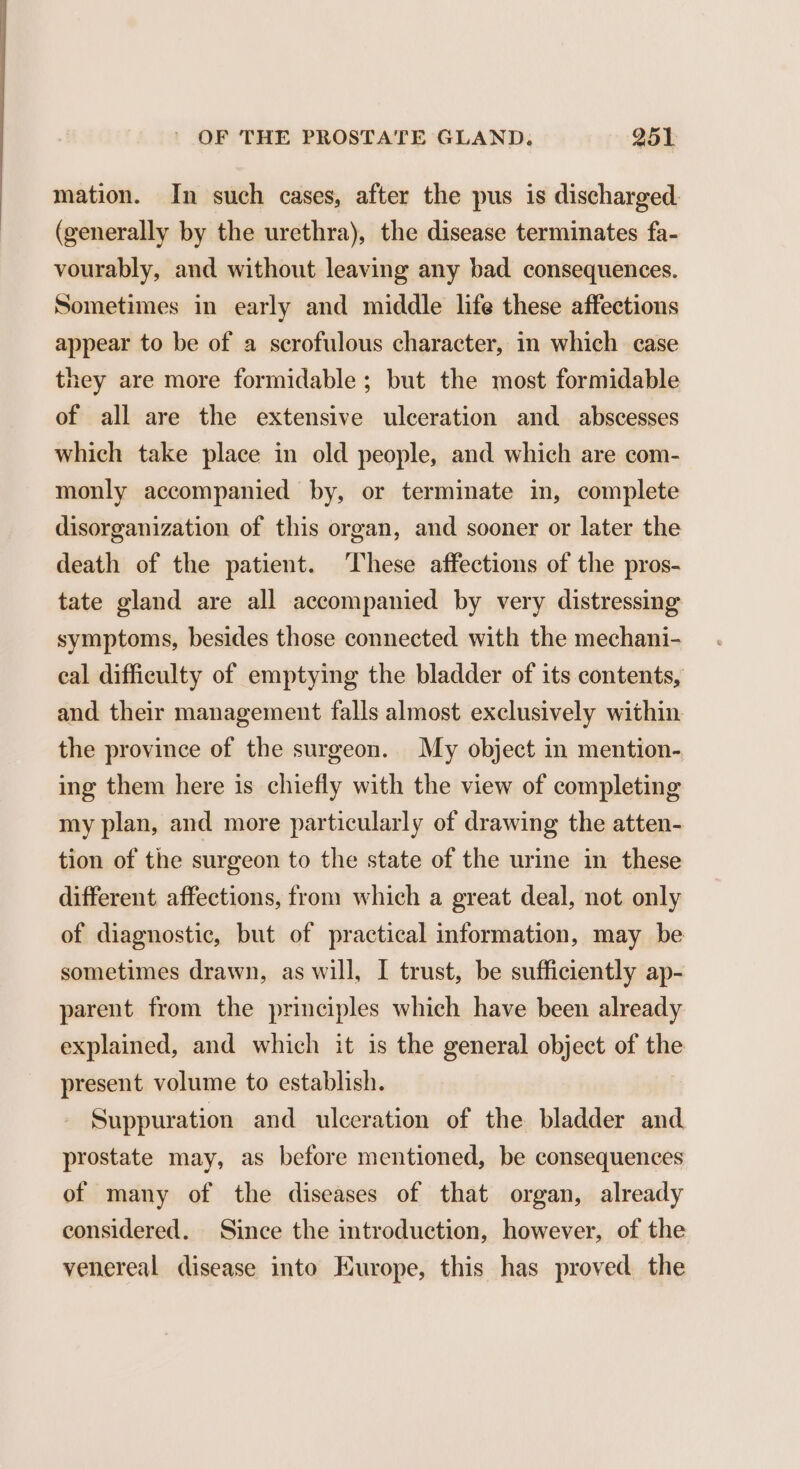 mation. In such cases, after the pus is discharged. (generally by the urethra), the disease terminates fa- vourably, and without leaving any bad consequences. Sometimes in early and middle life these affections appear to be of a scrofulous character, in which case they are more formidable ; but the most formidable of all are the extensive ulceration and abscesses which take place in old people, and which are com- monly accompanied by, or terminate in, complete disorganization of this organ, and sooner or later the death of the patient. These affections of the pros- tate gland are all accompanied by very distressing symptoms, besides those connected with the mechani- eal difficulty of emptying the bladder of its contents, and their management falls almost exclusively within the province of the surgeon. My object in mention- ing them here is chiefly with the view of completing my plan, and more particularly of drawing the atten- tion of the surgeon to the state of the urine in these different affections, from which a great deal, not only of diagnostic, but of practical information, may be sometimes drawn, as will, I trust, be sufficiently ap- parent from the principles which have been already explained, and which it is the general object of the present volume to establish. Suppuration and ulceration of the bladder and prostate may, as before mentioned, be consequences of many of the diseases of that organ, already considered. Since the introduction, however, of the venereal disease into Europe, this has proved the
