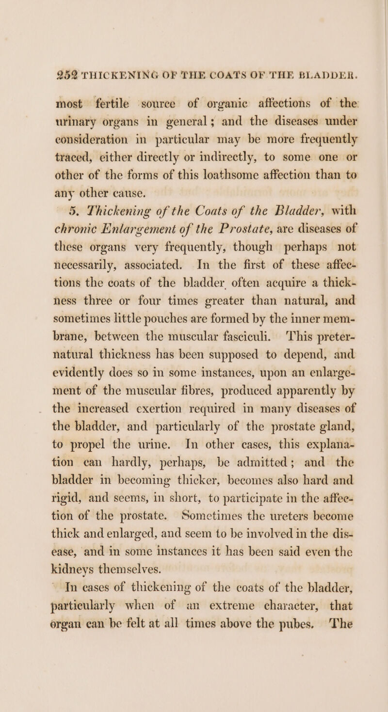 most fertile source of organic affections of the urinary organs in general; and the diseases under consideration in particular may be more frequently traced, either directly or indirectly, to some one or other of the forms of this loathsome affection than to any other cause. 5. Thickening of the Coats of the Bladder, with chronic Enlargement of the Prostate, are diseases of these organs very frequently, though perhaps not necessarily, associated. In the first of these affec- tions the coats of the bladder, often acquire a thick- hess three or four times greater than natural, and sometimes little pouches are formed by the inner mem- brane, between the muscular fasciculi. This preter- natural thickness has been supposed to depend, and evidently does so in some instances, upon an enlarge- ment of the muscular fibres, produced apparently by the increased exertion required in many diseases of the bladder, and particularly of the prostate gland, to propel the urine. In other cases, this explana- tion can hardly, perhaps, be admitted; and the bladder in becoming thicker, becomes also hard and rigid, and seems, in short, to participate in the affee- tion of the prostate. Sometimes the ureters become thick and enlarged, and seem to be involved in the dis- ease, and in some instances it has been said even the kidneys themselves. In cases of thickening of the coats of the bladder, particularly when of an extreme character, that organ can be felt at all times above the pubes. The