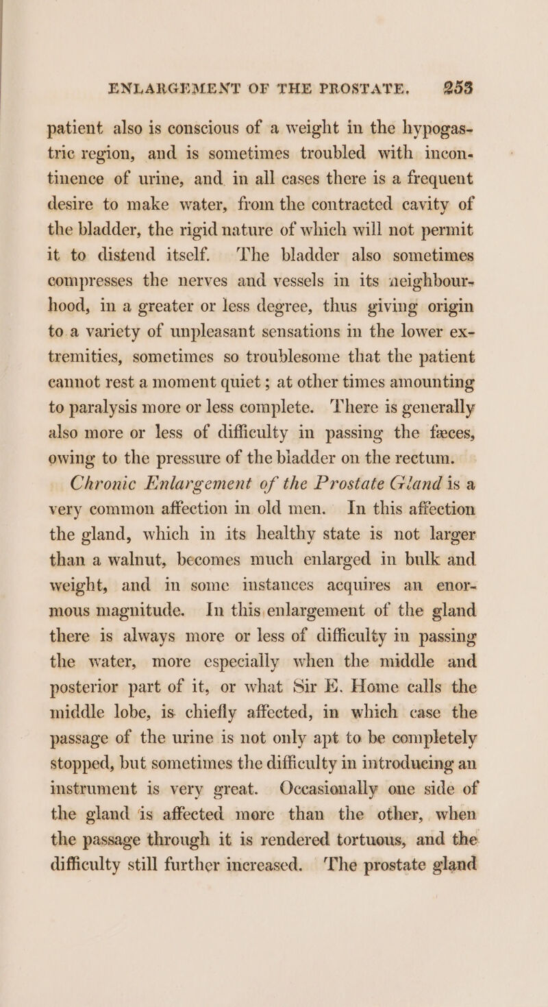 patient also is conscious of a weight in the hypogas- tric region, and is sometimes troubled with incon. tinence of urine, and in all cases there is a frequent desire to make water, from the contracted cavity of the bladder, the rigid nature of which will not permit it to distend itself. The bladder also sometimes compresses the nerves and vessels in its aeighbour- hood, in a greater or less degree, thus giving origin to.a variety of unpleasant sensations in the lower ex- tremities, sometimes so troublesome that the patient cannot rest a moment quiet ; at other times amounting to paralysis more or less complete. ‘There is generally also more or less of difficulty in passing the feces, owing to the pressure of the biadder on the rectum. Chronic Enlargement of the Prostate Gland is a very common affection in old men. In this affection the gland, which in its healthy state is not larger than a walnut, becomes much enlarged in bulk and weight, and in some instances acquires an enor- mous magnitude. In this,enlargement of the gland there is always more or less of difficulty in passing the water, more especially when the middle and posterior part of it, or what Sir EK. Home calls the middle lobe, is chiefly affected, in which case the passage of the urine is not only apt to be completely stopped, but sometimes the difficulty in introducing an instrument is very great. Occasionally one side of the gland is affected more than the other, when the passage through it is rendered tortuous, and the difficulty still further increased. The prostate gland