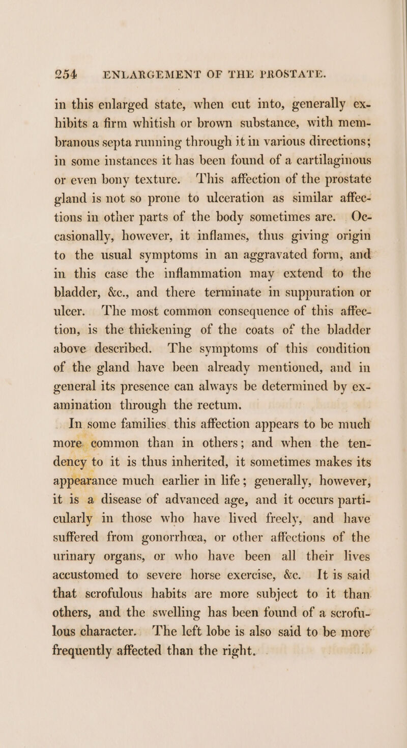 in this enlarged state, when cut into, generally ex- hibits a firm whitish or brown substance, with mem- branous septa running through it in various directions; in some instances it has been found of a cartilaginous or even bony texture. ‘This affection of the prostate gland is not so prone to ulceration as similar affec- tions in other parts of the body sometimes are. Oc- casionally, however, it inflames, thus giving origin to the usual symptoms in an aggravated form, and in this case the inflammation may extend to the bladder, &amp;c., and there terminate in suppuration or ulcer. The most common consequence of this affec- tion, is the thickening of the coats of the bladder above described. The symptoms of this condition of the gland have been already mentioned, and in general its presence can always be determined by ex- amination through the rectum. In some families. this affection appears to be much more. common than in others; and when the ten- dency 1 to it is thus inherited, it sometimes makes its appearance much earlier in life; generally, however, it is a disease of advanced age, and it occurs parti- cularly in those who have lived freely, and have suffered from gonorrheea, or other affections of the urinary organs, er who have been all their lives accustomed to severe horse exercise, &amp;c. It is said that scrofulous habits are more subject to it than others, and the swelling has been found of a scrofu- lous character.. The left lobe is also said to be more frequently affected than the right.