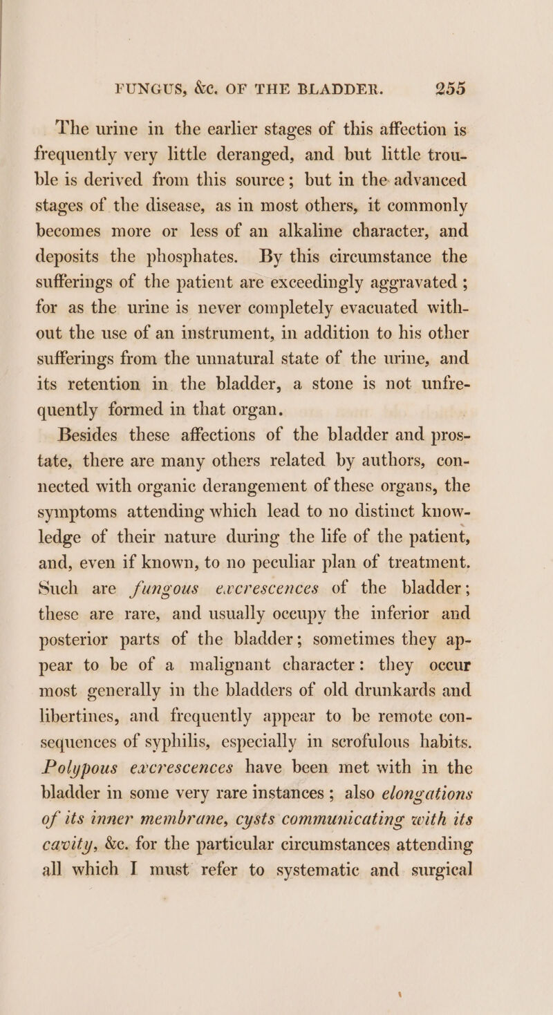 The urine in the earlier stages of this affection is frequently very little deranged, and but little trou- ble is derived from this source; but in the advanced stages of the disease, as in most others, it commonly becomes more or less of an alkaline character, and deposits the phosphates. By this circumstance the sufferings of the patient are exceedingly aggravated ; for as the urine is never completely evacuated with- out the use of an instrument, in addition to his other sufferings from the unnatural state of the urime, and its retention in the bladder, a stone is not unfre- quently formed in that organ. Besides these affections of the bladder and pros- tate, there are many others related by authors, con- nected with organic derangement of these organs, the symptoms attending which lead to no distinct know- ledge of their nature during the life of the patient, and, even if known, to no peculiar plan of treatment. Such are fungous evcrescences of the bladder; these are rare, and usually occupy the inferior and posterior parts of the bladder; sometimes they ap- pear to be of a malignant character: they occur most. generally in the bladders of old drunkards and libertines, and frequently appear to be remote con- sequences of syphilis, especially in scrofulous habits. Polypous eacrescences have been met with in the bladder in some very rare instances ; also elongations of its inner membrane, cysts communicating with its cavity, &amp;e. for the particular circumstances attending all which I must refer to systematic and surgical