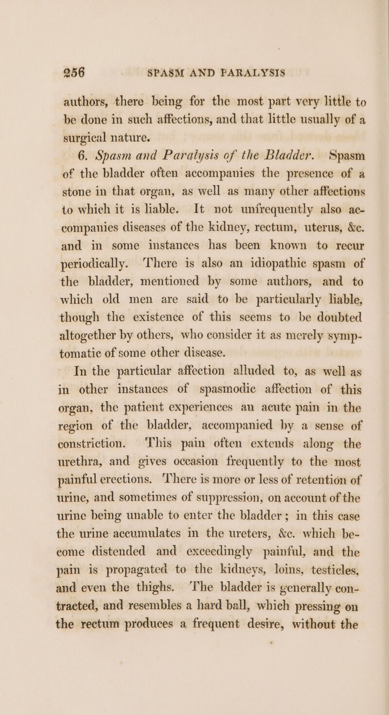 authors, there being for the most part very little to be done in such affections, and that little usually of a surgical nature. 6. Spasm and Paralysis of the Bladder. Spasm of the bladder often accompanies the presence of a stone in that organ, as well as many other affections to which it is liable. It not unfrequently also ac- companies diseases of the kidney, rectum, uterus, &amp;c. and in some instances has been known to recur periodically. ‘There is also an idiopathic spasm of the bladder, mentioned by some authors, and to which old men are said to be particularly liable, though the existence of this seems to be doubted altogether by others, who consider it as merely symp- tomatic of some other disease. In the particular affection alluded to, as well as in other instances of spasmodic affection of this organ, the patient experiences an acute pain in the region of the bladder, accompanied by a sense of constriction. ‘This pain often extends along the urethra, and gives occasion frequently to the most painful erections. ‘There is more or less of retention of urine, and sometimes of suppression, on account of the urine being unable to enter the bladder; in this case the urine accumulates in the ureters, &amp;c. which be- come distended and exceedingly painful, and the pain is propagated to the kidneys, loins, testicles, and even the thighs. ‘he bladder is generally con- tracted, and resembles a hard ball, which pressing on the rectum produces a frequent desire, without the