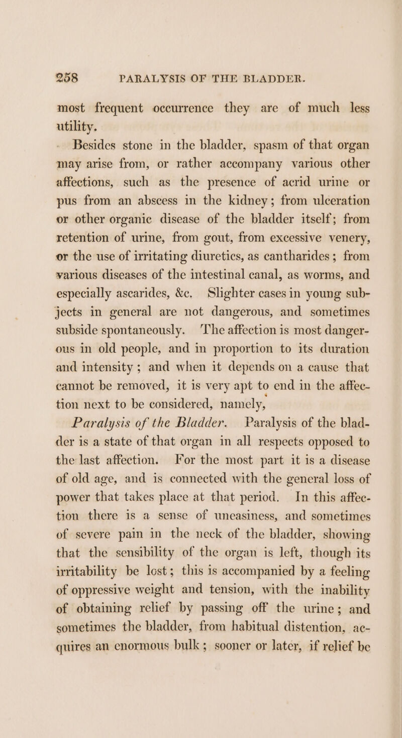 most frequent occurrence they are of much less utility. Besides stone in the bladder, spasm of that organ may arise from, or rather accompany various other affections, such as the presence of acrid urine or pus from an abscess in the kidney; from ulceration or other organic disease of the bladder itself; from retention of urine, from gout, from excessive venery, or the use of irritating diuretics, as cantharides; from various diseases of the intestinal canal, as worms, and especially ascarides, &amp;c. Slighter cases in young sub- jects in general are not dangerous, and sometimes subside spontaneously. ‘The affection is most danger- ous in old people, and in proportion to its duration and intensity ; and when it depends on a cause that cannot be removed, it 1s very apt to end in the affec- tion next to be considered, namely, Paralysis of the Bladder. Paralysis of the blad- der is a state of that organ in all respects opposed to the last affection. or the most part it is a disease of old age, and is connected with the general loss of power that takes place at that period. In this affec- tion there is a sense of uneasiness, and sometimes of severe pain in the neck of the bladder, showing that the sensibility of the organ is left, though its irritability be lost; this is accompanied by a feeling of oppressive weight and tension, with the inability of obtaining relief by passing off the urine; and sometimes the bladder, from habitual distention, ac- quires an enormous bulk; sooner or later, if relief be