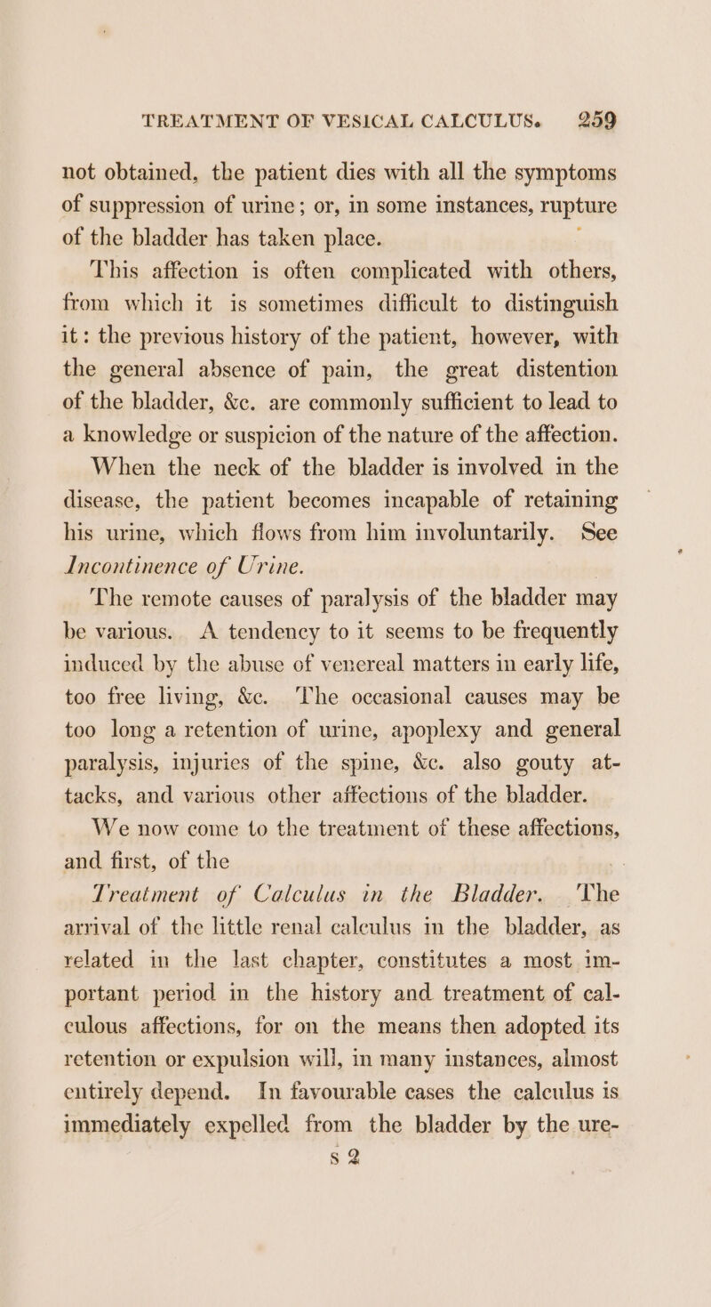 not obtained, the patient dies with all the symptoms of suppression of urine; or, in some instances, rupture of the bladder has taken place. This affection is often complicated with others, from which it is sometimes difficult to distinguish it: the previous history of the patient, however, with the general absence of pain, the great distention of the bladder, &amp;c. are commonly sufficient to lead to a knowledge or suspicion of the nature of the affection. When the neck of the bladder is involved in the disease, the patient becomes incapable of retaining his urine, which flows from him involuntarily. See Incontinence of Urine. The remote causes of paralysis of the bladder may be various. A tendency to it seems to be frequently induced by the abuse of venereal matters in early life, too free living, &amp;c. The occasional causes may be too long a retention of urine, apoplexy and general paralysis, injuries of the spine, &amp;c. also gouty at- tacks, and various other affections of the bladder. We now come to the treatment of these affections, and first, of the - Treatment of Calculus in the Bladder. ‘The arrival of the little renal caleulus in the bladder, as related in the last chapter, constitutes a most im- portant period in the history and treatment of cal- culous affections, for on the means then adopted its retention or expulsion will, in many instances, almost entirely depend. In favourable cases the calculus is immediately expelled from the bladder by the ure- s 2