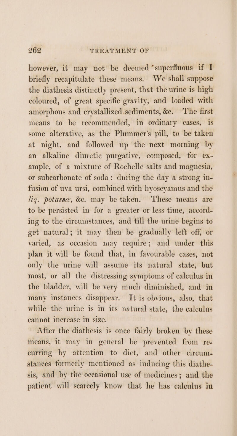however, it may not be deemed “superfluous if I briefly recapitulate these means. We shall suppose the diathesis distinctly present, that the urine is high coloured, of great specific gravity, and loaded with amorphous and crystallized.sediments, &amp;c. ‘The first means to be recommended, in ordinary cases, is some alterative, as the Plummer’s pill, to be taken at night, and followed up the next morning by an alkaline diuretic purgative, composed, for ex- ample, of a mixture of Rochelle salts and magnesia, or subcarbonate of soda: during the day a strong in- fusion of uva ursi, combined with hyoscyamus and the lig. potasse, &amp;c. may be taken. ‘These means are to be persisted in for a greater or less time, accord- ing to the circumstances, and till the urine begins to get natural; it may then be gradually left off, or varied, as occasion may require; and under this plan it will be found that, in favourable cases, not only the urine will assume its natural state, but most, or all the distressing symptoms of calculus in the bladder, will be very much diminished, and in many instances disappear. It is obvious, also, that while the urine is in its natural state, the calculus cannot increase in size. After the diathesis is once fairly broken by these means, it may in general be prevented from re- curring by attention to diet, and other circum- stances formerly mentioned as inducing this diathe- sis, and by the occasional use of medicines; and the patient will scarcely know that he has calculus in