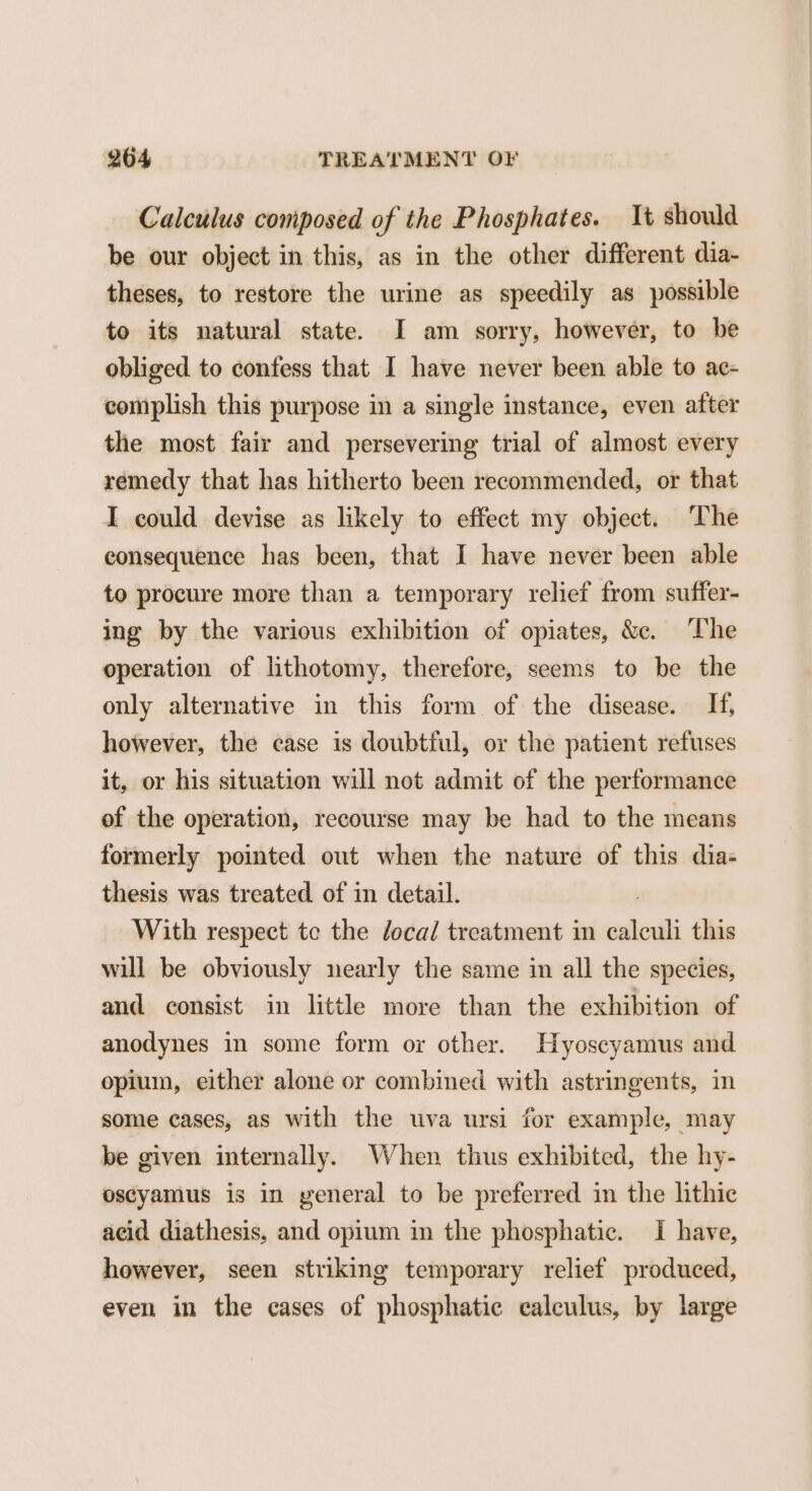 Calculus composed of the Phosphates. It should be our object in this, as in the other different dia- theses, to restore the urine as speedily as possible to its natural state. I am sorry, however, to be obliged to confess that I have never been able to ac- complish this purpose in a single instance, even after the most fair and persevering trial of almost every remedy that has hitherto been recommended, or that I could devise as likely to effect my object. ‘The consequence has been, that I have never been able to procure more than a temporary relief from suffer- ing by the various exhibition of opiates, &amp;c. The operation of lithotomy, therefore, seems to be the only alternative in this form of the disease. If, however, the case is doubtful, or the patient refuses it, or his situation will not admit of the performance of the operation, recourse may be had to the means formerly pointed out when the nature of this dia- thesis was treated of in detail. With respect te the /oca/ treatment in were this will be obviously nearly the same in all the species, and consist in little more than the exhibition of anodynes in some form or other. Hyoscyamus and opiuin, either alone or combined with astringents, in some cases, as with the uva ursi for example, may be given internally. When thus exhibited, the hy- oscyamus is in yeneral to be preferred in the lithic acid diathesis, and opium in the phosphatic. I have, however, seen striking temporary relief produced, even in the cases of phosphatic calculus, by large