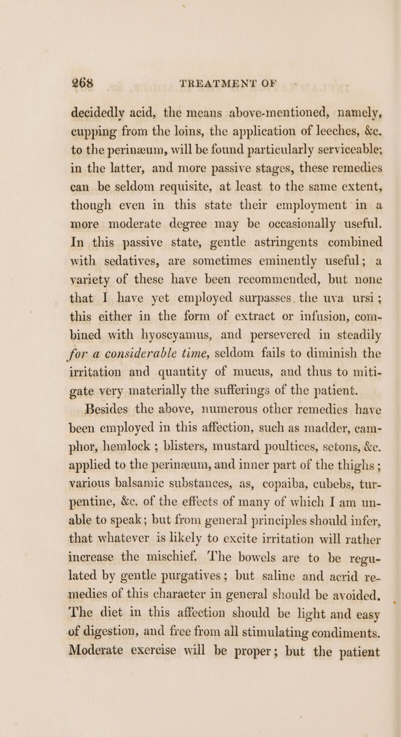 decidedly acid, the means above-mentioned, namely, cupping from the loins, the application of leeches, &amp;c. to the perineum, will be found particularly serviceable; in the latter, and more passive stages, these remedies can be seldom requisite, at least to the same extent, though even in this state their employment ’in a more moderate degree may be occasionally useful. In this passive state, gentle astringents combined with sedatives, are sometimes eminently useful; a variety of these have been recommended, but none that I have yet employed surpasses. the uva ursi ; this either in the form of extract or infusion, com- bined with hyoscyamus, and persevered in steadily for a considerable time, seldom fails to diminish the irritation and quantity of mucus, and thus to miti- gate very materially the sufferings of the patient. Besides the above, numerous other remedies have been employed in this affection, such as madder, cam- phor, hemlock ; blisters, mustard poultices, setons, &amp;c. applied to the perinzeum, and inner part of the thighs ; various balsamic substances, as, copaiba, cubebs, tur- pentine, &amp;c. of the effects of many of which I am un- able to speak; but from general principles should infer, that whatever is likely to excite irritation will rather increase the mischief. The bowels are to be regu- lated by gentle purgatives; but saline and acrid re- medies of this character in general should be avoided. The diet in this affection should be light and easy of digestion, and free from all stimulating condiments. Moderate exercise will be proper; but the patient
