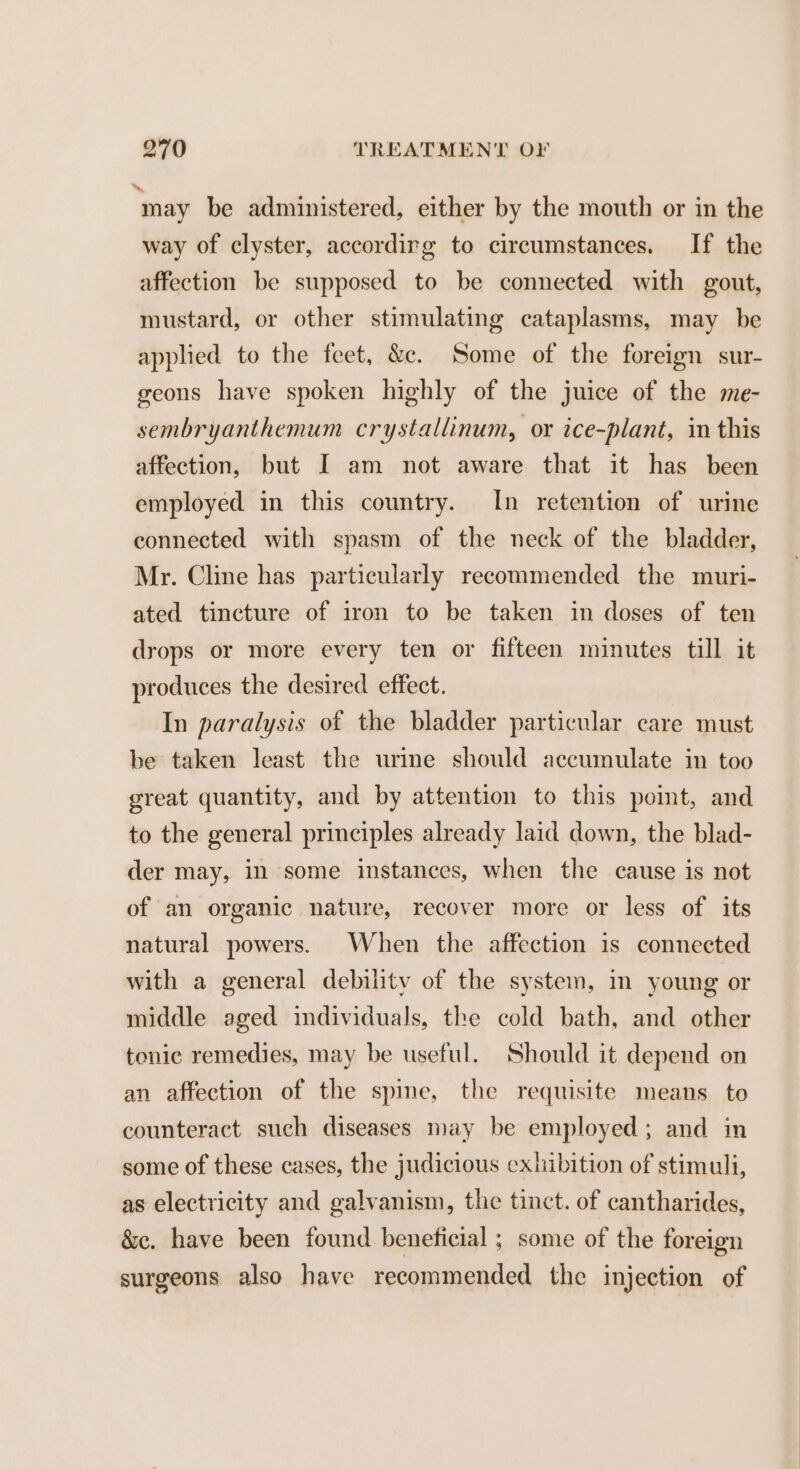 “may be administered, either by the mouth or in the way of clyster, accordirg to circumstances. If the affection be supposed to be connected with gout, mustard, or other stimulating cataplasms, may be applied to the feet, &amp;. Some of the foreign sur- geons have spoken highly of the juice of the me- sembryanthemum crystallinum, or ice-plant, in this affection, but I am not aware that it has been employed in this country. In retention of urine connected with spasm of the neck of the bladder, Mr. Cline has particularly recommended the muri- ated tincture of iron to be taken in doses of ten drops or more every ten or fifteen minutes till it produces the desired effect. In paralysis of the bladder particular care must be taken least the urine should accumulate in too great quantity, and by attention to this point, and to the general principles already laid down, the blad- der may, in some instances, when the cause is not of an organic nature, recover more or less of its natural powers. When the affection is connected with a general debility of the system, im young or middle aged individuals, the cold bath, and other tonic remedies, may be useful. Should it depend on an affection of the spine, the requisite means to counteract such diseases may be employed; and in some of these cases, the judicious exhibition of stimuli, as electricity and galvanism, the tinct. of cantharides, &amp;c. have been found beneficial ; some of the foreign surgeons also have recommended the injection of