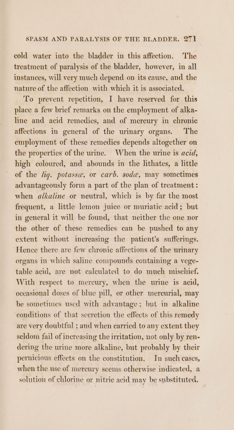 cold water into the bladder in this affection. The treatment of paralysis of the bladder, however, in all instances, will very much depend on its cause, and the nature of the affection with which it is associated. To prevent repetition, I have reserved for this place a few brief remarks on the employment of alka- line and acid remedies, and of mercury in chronic affections in general of the urinary organs. The employment of these remedies depends altogether on the properties of the urine. When the urine is acid, high coloured, and abounds in the lithates, a little of the lig. potasse, or carb. soda, may sometimes advantageously form a part of the plan of treatment: when a/kaline or neutral, which is by far the most frequent, a little lemon juice or muriatic acid; but in general it will be found, that neither the one nor the other of these remedies can be pushed to any extent without increasing the patient’s sufferings. Hence there are few chronic affections of the urinary organs in which saline compounds containing a vege- table acid, are not calculated to do much mischief. With respect to mercury, when the urine is acid, oceasional doses of blue pill, or other mercurial, may be sometimes used with advantage; but in alkaline conditions of that seeretion the effects of this remedy are very doubtful ; and when carried to any extent they seldom fail of increasing the irritation, not only by ren- dering the urine more alkaline, but probably by their pernicious effects on the constitution. In such cases, when the use of mercury seems otherwise indicated, a solution of chlorine or nitric acid may be substituted.