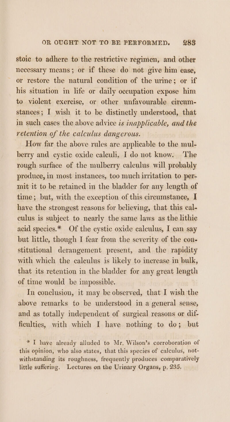 stoic to adhere to the restrictive regimen, and other necessary means; or if these do not give him ease, or restore the natural condition of the urine; or if his situation in life or daily occupation expose him to violent exercise, or other unfavourable circum- stances; I wish it to be distinctly understood, that in such cases the above advice is inapplicable, and the retention of the calculus dangerous. How far the above rules are applicable to the mul- berry and cystic oxide calculi, I do not know. The rough surface of the mulberry calculus will probably produce, in most instances, too much irritation to per- mit it to be retained in the bladder for any length of time; but, with the exception of this circumstance, I have the strongest reasons for believing, that this cal- culus is subject to nearly the same laws as the lithic acid species.* Of the cystic oxide calculus, I can say but little, though I fear from the severity of the con- stitutional derangement present, and the rapidity with which the calculus is likely to increase in bulk, that its retention in the bladder for any great length of time would be impossible. In conclusion, it may be observed, that I wish the above remarks to be understood in a general sense, and as totally independent of surgical reasons or dif- ficulties, with which I have nothing to do; but * I have already alluded to Mr, Wilson’s corroboration of this opinion, who also states, that this species of calculus, not- withstanding its roughness, frequently produces comparatively little suffering. Lectures on the Urinary Organs, p, 235.