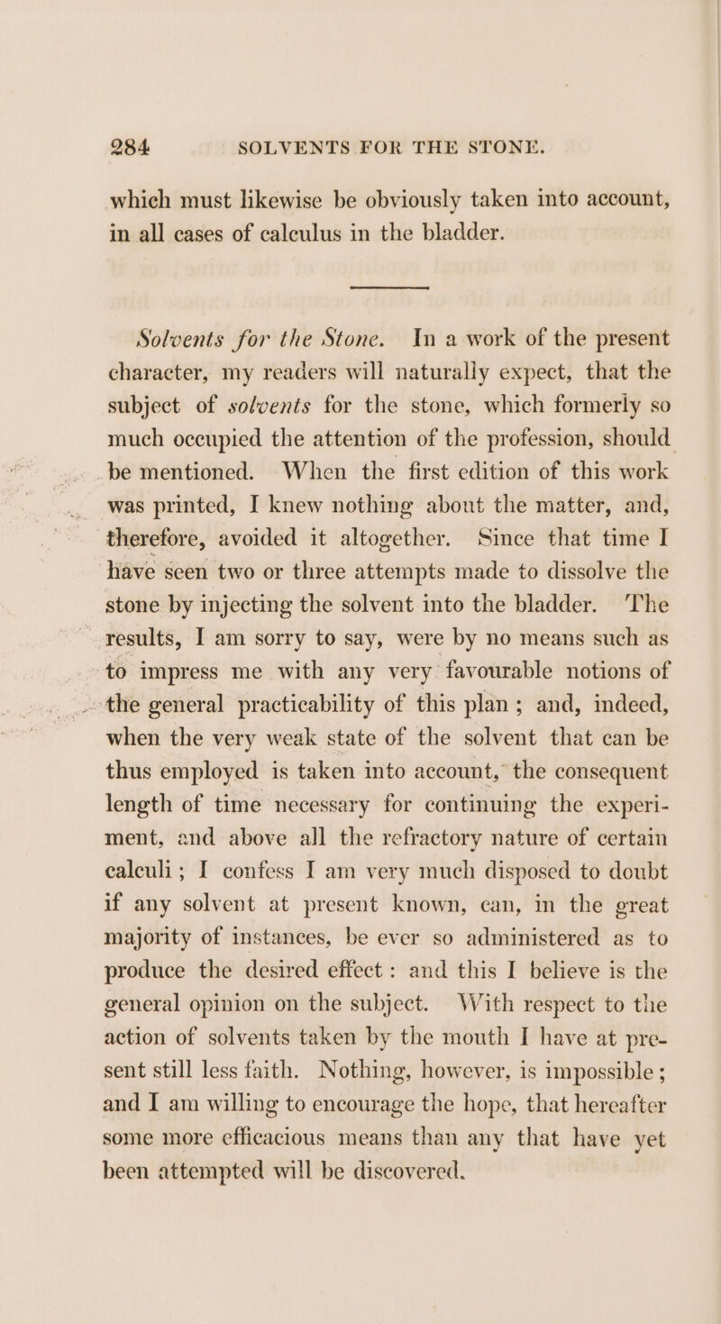 which must likewise be obviously taken into account, in all cases of calculus in the bladder. Solvents for the Stone. In a work of the present character, my readers will naturally expect, that the subject of solvents for the stone, which formerly so much occupied the attention of the profession, should be mentioned. When the first edition of this work was printed, I knew nothing about the matter, and, therefore, avoided it altogether. Since that time I ‘have scen two or three attempts made to dissolve the stone by injecting the solvent into the bladder. The results, I am sorry to say, were by no means such as to impress me with any very favourable notions of _-the general practicability of this plan; and, indeed, when the very weak state of the solvent that can be thus employed is taken into account, the consequent length of time necessary for continuing the experi- ment, and above all the refractory nature of certain ealculi ; I confess I am very much disposed to doubt if any solvent at present known, can, in the great majority of instances, be ever so administered as to produce the desired effect : and this I believe is the general opinion on the subject. With respect to the action of solvents taken by the mouth I have at pre- sent still less faith. Nothing, however, is impossible ; and I am willing to encourage the hope, that hereafter some more efficacious means than any that have yet been attempted will be discovered.