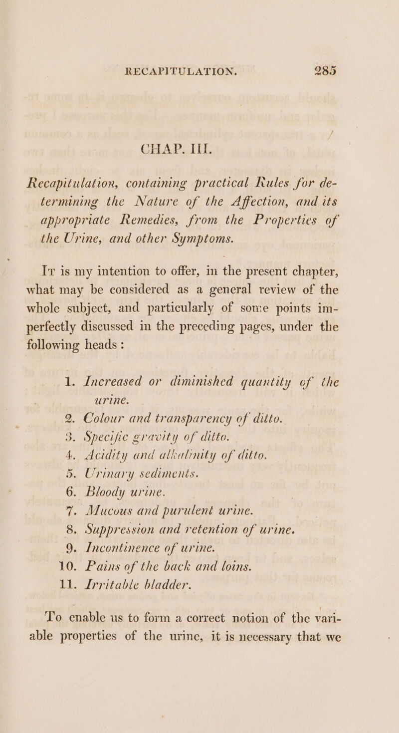 CHAP. III. Recapitulation, containing practical Rules for de- termining the Nature of the Affection, and its appropriate Remedies, from the Properties of the Urine, and other Symptoms. Ir is my intention to offer, in the present chapter, what may be considered as a general review of the whole subject, and particularly of some points im- perfectly discussed in the preceding pages, under the following heads : ) 1. Increased or diminished quantity ¢f the urine. 2. Colour and transparency of ditto. 3. Specific gravity of ditto. 4, Acidity and alkalinity of ditto. 5. Urinary sediments. }. Bloody urine. . Suppression and retention of urine. . Incontinence of urine. 10. Pains of the back and loins. 11. Irritable bladder. 6 7. Mucous and purulent urine. 8 9 To enable us to form a correct notion of the vari- able properties of the urine, it is necessary that we