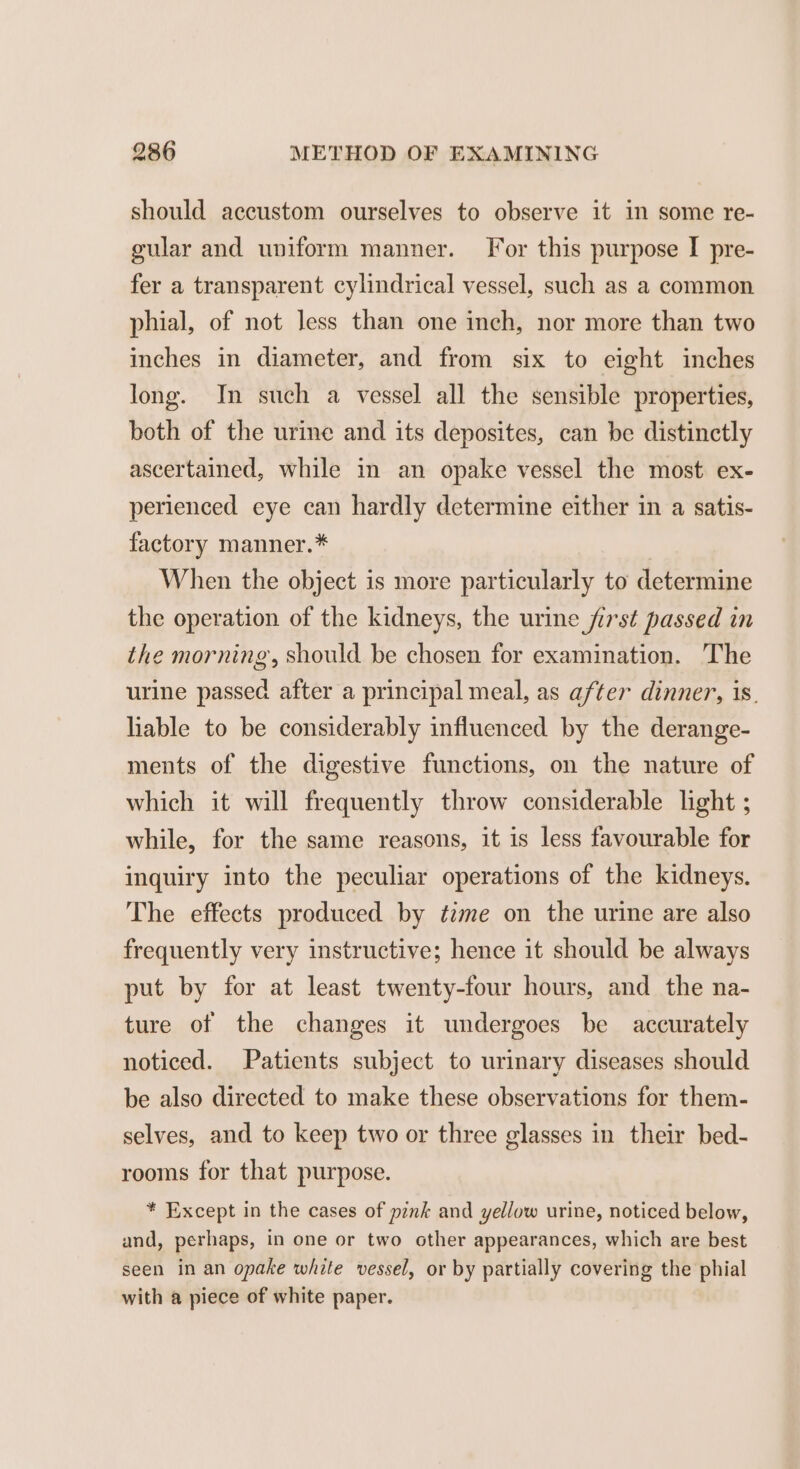 should accustom ourselves to observe it in some re- gular and uniform manner. For this purpose I pre- fer a transparent cylindrical vessel, such as a common phial, of not less than one inch, nor more than two inches in diameter, and from six to eight inches long. In such a vessel all the sensible properties, both of the urine and its deposites, can be distinctly ascertained, while in an opake vessel the most ex- perienced eye can hardly determine either in a satis- factory manner.* When the object is more particularly to determine the operation of the kidneys, the urine first passed in the morning, should be chosen for examination. The urine passed after a principal meal, as after dinner, 1s. liable to be considerably influenced by the derange- ments of the digestive functions, on the nature of which it will frequently throw considerable light ; while, for the same reasons, it is less favourable for inquiry into the peculiar operations of the kidneys. The effects produced by time on the urine are also frequently very instructive; hence it should be always put by for at least twenty-four hours, and the na- ture of the changes it undergoes be accurately noticed. Patients subject to urinary diseases should be also directed to make these observations for them- selves, and to keep two or three glasses in their bed- rooms for that purpose. * Except in the cases of pink and yellow urine, noticed below, and, perhaps, in one or two other appearances, which are best seen in an opake while vessel, or by partially covering the phial with a piece of white paper.