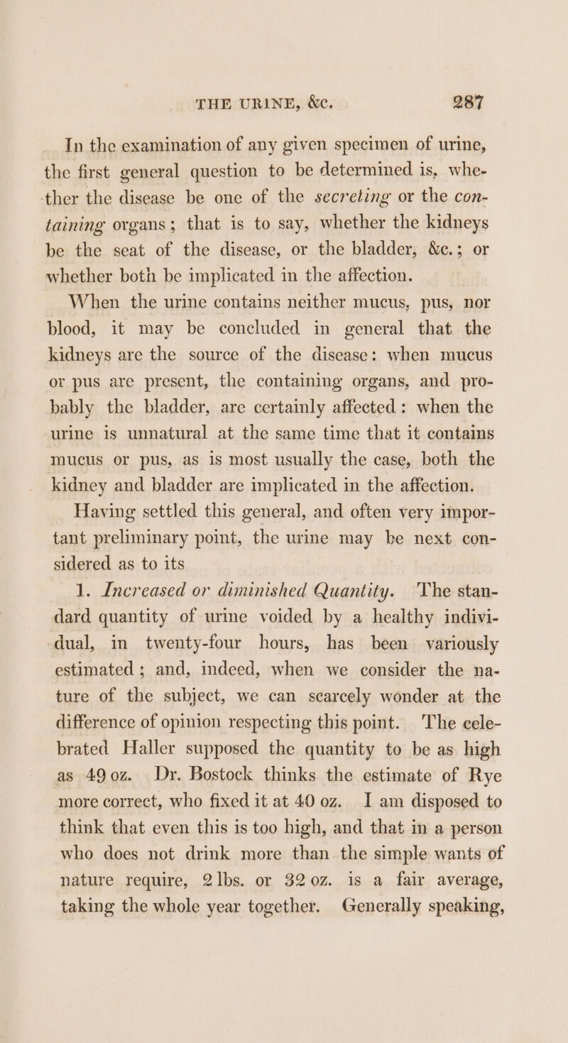 In the examination of any given specimen of urine, the first general question to be determined is, whe- ther the disease be one of the secreting or the con- taining organs; that is to say, whether the kidneys be the seat of the disease, or the bladder, &amp;c.; or whether both be implicated in the affection. When the urine contains neither mucus, pus, nor blood, it may be concluded in general that the kidneys are the source of the disease: when mucus or pus are present, the containing organs, and _ pro- bably the bladder, are certainly affected: when the urine is unnatural at the same time that it contains mucus or pus, as is most usually the case, both the kidney and bladder are implicated in the affection. Having settled this general, and often very impor- tant preliminary point, the urine may be next con- sidered as to its 1. Increased or diminished Quantity. 'The stan- dard quantity of urine voided by a healthy indivi- dual, in twenty-four hours, has been variously estimated ; and, indeed, when we consider the na- ture of the subject, we can scarcely wonder at the difference of opinion respecting this point. The cele- brated Haller supposed the quantity to be as high as 49o0z. Dy. Bostock thinks the estimate of Rye more correct, who fixed it at 40 oz. I am disposed to think that even this is too high, and that in a person who does not drink more than the simple wants of nature require, 2lbs. or 3202. is a fair average, taking the whole year together. Generally speaking,