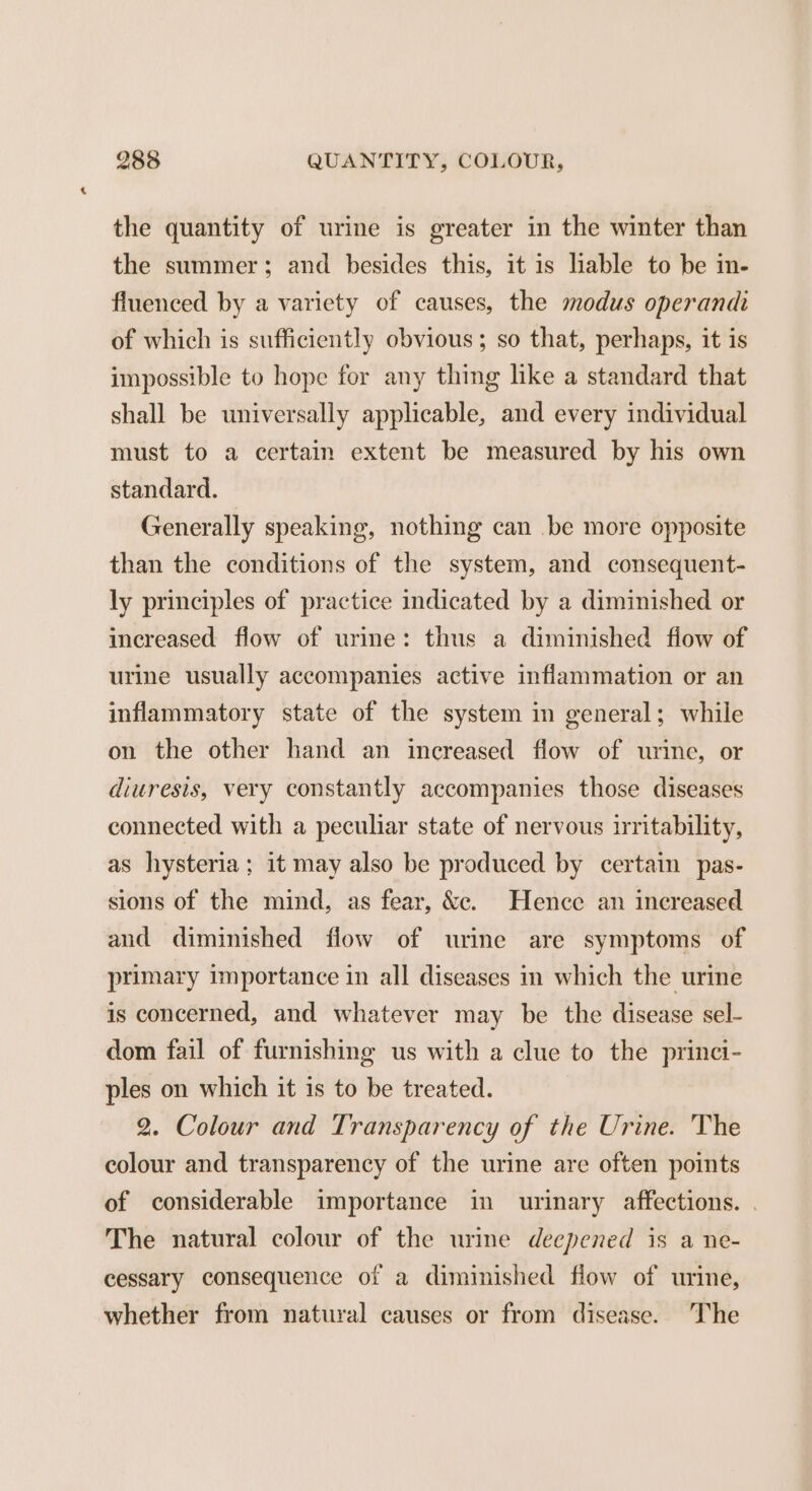 the quantity of urine is greater in the winter than the summer; and besides this, it is liable to be in- fluenced by a variety of causes, the modus operandi of which is sufficiently obvious; so that, perhaps, it is impossible to hope for any thing like a standard that shall be universally applicable, and every individual must to a certain extent be measured by his own standard. Generally speaking, nothing can be more opposite than the conditions of the system, and consequent- ly principles of practice indicated by a diminished or increased flow of urine: thus a diminished flow of urine usually accompanies active inflammation or an inflammatory state of the system in general; while on the other hand an increased flow of urine, or diuresis, very constantly accompanies those diseases connected with a peculiar state of nervous irritability, as hysteria; it may also be produced by certain pas- sions of the mind, as fear, &amp;e. Hence an inereased and diminished flow of urine are symptoms of primary importance in all diseases in which the urine is concerned, and whatever may be the disease sel- dom fail of furnishing us with a clue to the princi- ples on which it is to be treated. 2. Colour and Transparency of the Urine. The colour and transparency of the urine are often points of considerable importance in urinary affections. . The natural colour of the urine deepened is a ne- cessary consequence of a diminished flow of urine, whether from natural causes or from disease. The