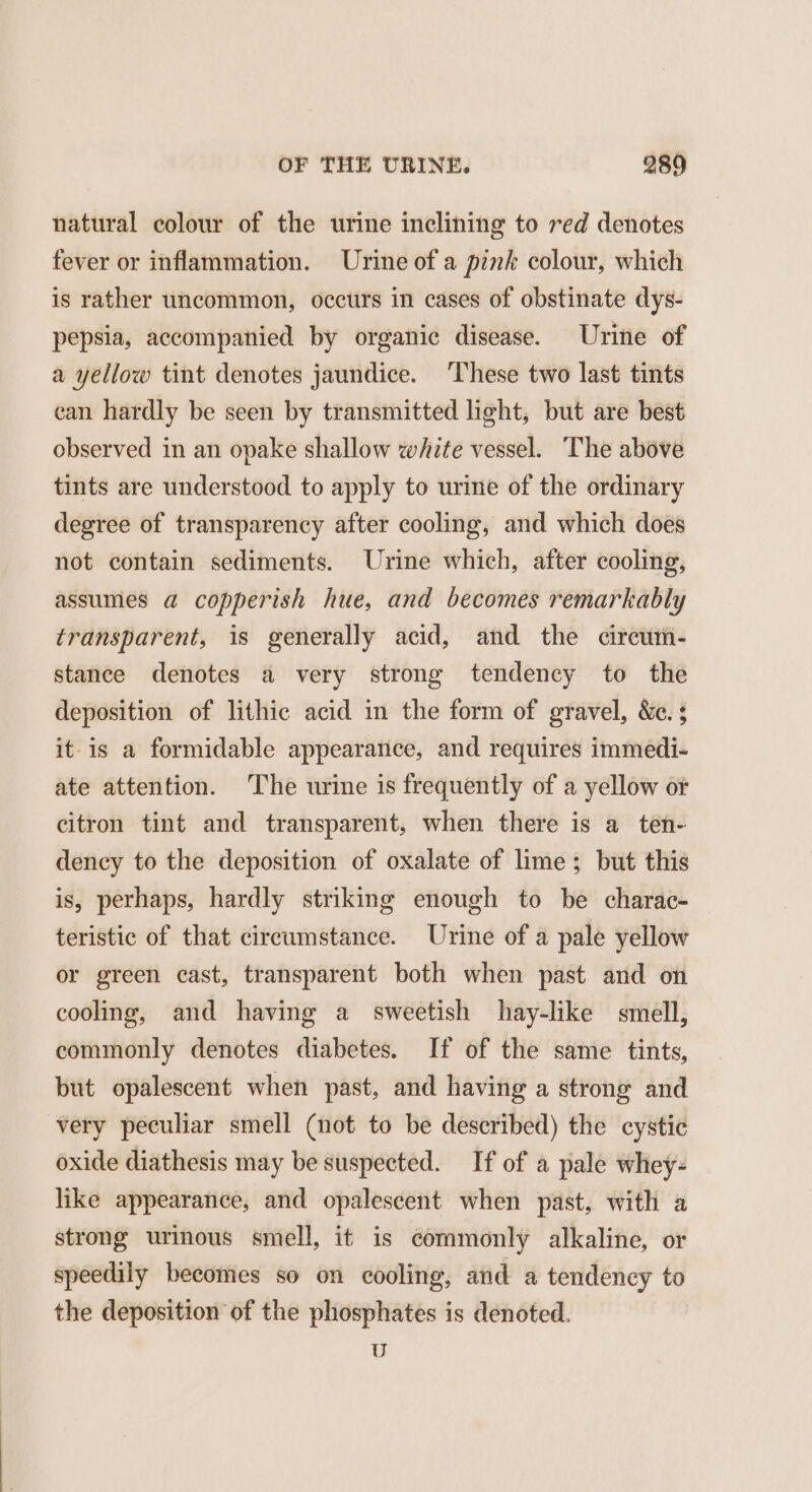 natural colour of the urine inclining to red denotes fever or inflammation. Urine of a pink colour, which is rather uncommon, occurs in cases of obstinate dys- pepsia, accompanied by organic disease. Urine of a yellow tint denotes jaundice. ‘These two last tints can hardly be seen by transmitted light, but are best observed in an opake shallow white vessel. The above tints are understood to apply to urine of the ordinary degree of transparency after cooling, and which does not contain sediments. Urine which, after cooling, assumes a copperish hue, and becomes remarkably transparent, is generally acid, and the cireum- stance denotes a very strong tendency to the deposition of lithic acid in the form of gravel, &amp;c. ; it-is a formidable appearance, and requires immedi- ate attention. ‘The urine is frequently of a yellow or citron tint and transparent, when there is a ten- dency to the deposition of oxalate of lime; but this is, perhaps, hardly striking enough to be charac- teristic of that circumstance. Urine of a pale yellow or green cast, transparent both when past and on cooling, and having a sweetish hay-like smell, commonly denotes diabetes. If of the same tints, but opalescent when past, and having a strong and very peculiar smell (not to be described) the cystic oxide diathesis may be suspected. If of a pale whey- like appearance, and opalescent when past, with a strong urinous smell, it is commonly alkaline, or speedily becomes so on cooling, and a tendency to the deposition of the phosphates is denoted. U