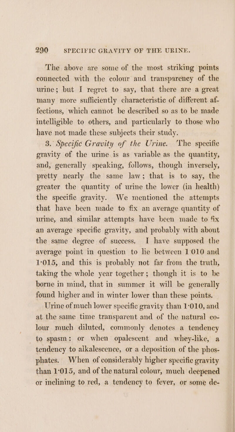 The above are some of the most striking points connected with the colour and transparency of the urine; but I regret to say, that there are a great many more sufficiently characteristic of different at- fections, which cannot be described so as to be made intelligible to others, and particularly to those who have not made these subjects their study. 3. Specific Gravity of the Urine. ‘The specific gravity of the urine is as variable as the quantity, and, generally speaking, follows, though inversely, pretty nearly the same law; that is to say, the oreater the quantity of urine the lower (in health) the specific gravity. We mentioned the attempts that have been made to fix an average quantity of urine, and similar attempts have been made to fix an average specific gravity, and probably with about the same degree of success. I have supposed the average point in question to he between 1:010 and 1:015, and this is probably not far from the truth, taking the whole year together; though it is to be borne in mind, that in summer it will be generally found higher and in winter lower than these points. Urine of much lower specific gravity than 1-010, and at the same time transparent and of the natural co- lour much diluted, commonly denotes a tendency to spasm: or when opalescent and whey-like, a tendency to alkalescence, or a deposition of the phos- phates. When of considerably higher specific gravity than 1:015, and of the natural colour, much deepened or inclining to red, a tendency to fever, or some de-