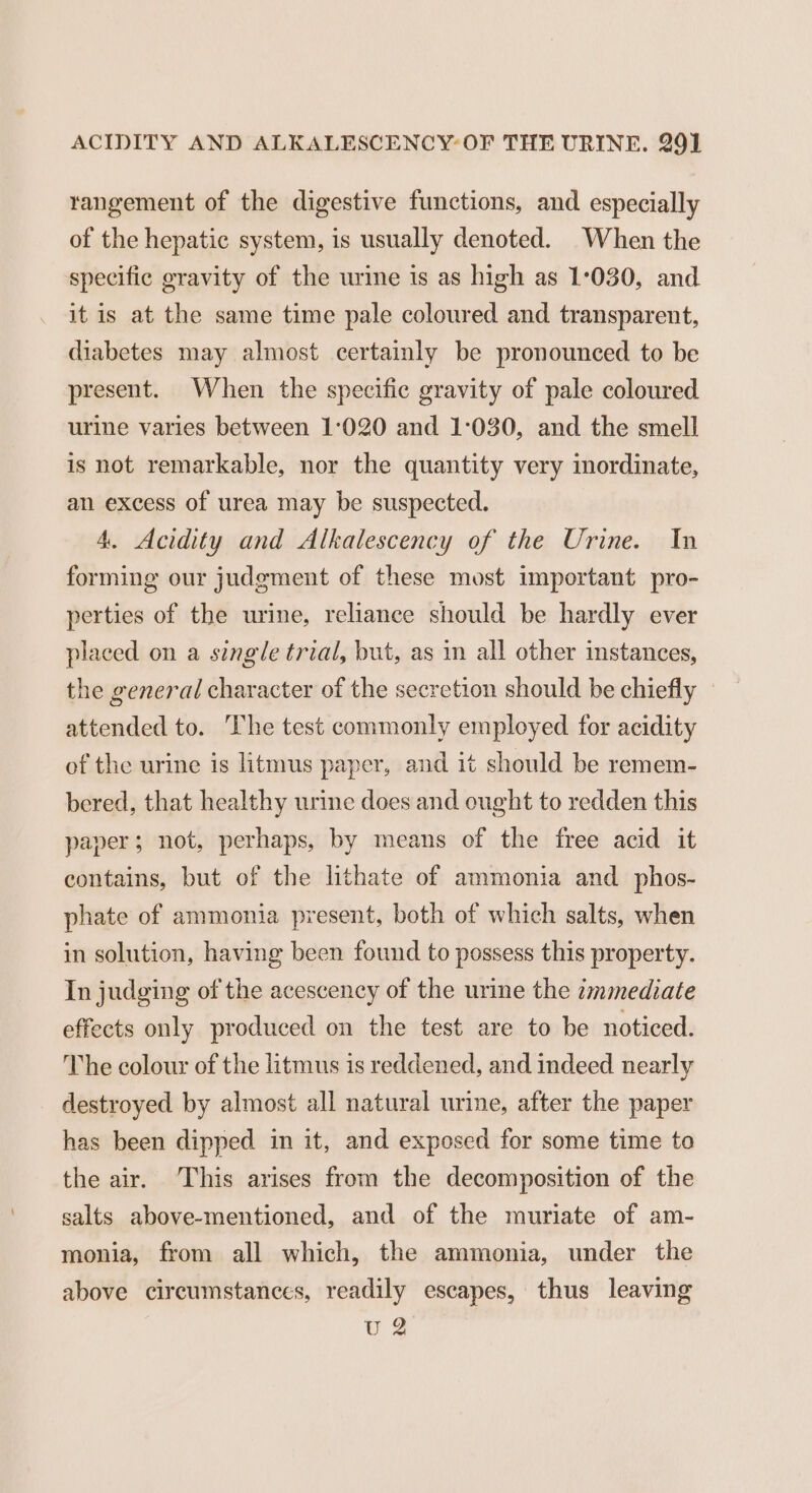 rangement of the digestive functions, and especially of the hepatic system, is usually denoted. When the specific gravity of the urine is as high as 1°030, and it is at the same time pale coloured and transparent, diabetes may almost certainly be pronounced to be present. When the specific gravity of pale coloured urine varies between 1°:020 and 1:030, and the smell is not remarkable, nor the quantity very inordinate, an excess of urea may be suspected. 4. Acidity and Alkalescency of the Urine. In forming our judgment of these most important pro- perties of the urine, reliance should be hardly ever placed on a single trial, but, as in all other instances, the general character of the secretion should be chiefly » attended to. The test commonly employed for acidity of the urine is litmus paper, and it should be remem- bered, that healthy urine does and ought to redden this paper; not, perhaps, by means of the free acid it contains, but of the lithate of ammonia and phos- phate of ammonia present, both of which salts, when in solution, having been found to possess this property. In judging of the acescency of the urine the zmmediate effects only produced on the test are to be noticed. The colour of the litmus is reddened, and indeed nearly destroyed by almost all natural urine, after the paper has been dipped in it, and exposed for some time to the air. This arises from the decomposition of the salts above-mentioned, and of the muriate of am- monia, from all which, the ammonia, under the above circumstances, readily escapes, thus leaving U2