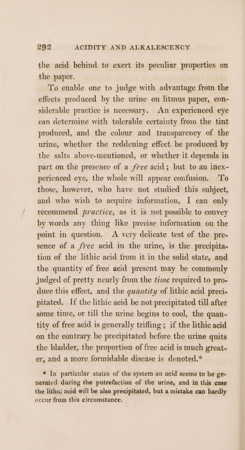 the acid behind to exert its peculiar properties on the paper. To enable one to judge with advantage from the effects produced by the urine on litmus paper, con- siderable practice is necessary. An experienced eye can determine with tolerable certainty from the tint produced, and the colour and transparency of the urine, whether the reddening effect be produced by the salts above-mentioned, or whether it depends in part on the presence of a free acid; but to an imex- perienced eye, the whole will appear confusion. ‘To those, however, who have not studied this subject, and who wish to acquire information, I can only recommend practice, as it is not possible to convey by words any thing like precise information on the point in question. <A very delicate test of the pre- sence of a free acid in the urine, is the precipita- tion of the lithic acid from it in the solid state, and the quantity of free acid present may be commonly judged of pretty nearly from the time required to pro- duce this effect, and the quantity of lithic acid preci- pitated. If the lithic acid be not precipitated till after some time, or till the urine begins to cool, the quan- tity of free acid is generally trifling ; if the lithic acid on the contrary be precipitated before the urine quits the bladder, the proportion of free acid is much great- er, and a more formidable disease is denoted.* * In particular states of the system an acid seems to be ge- nerated during the putrefaction of the urine, and in this case the lithto acid will be also precipitated, but a mistake can hardly occur from this circumstance.