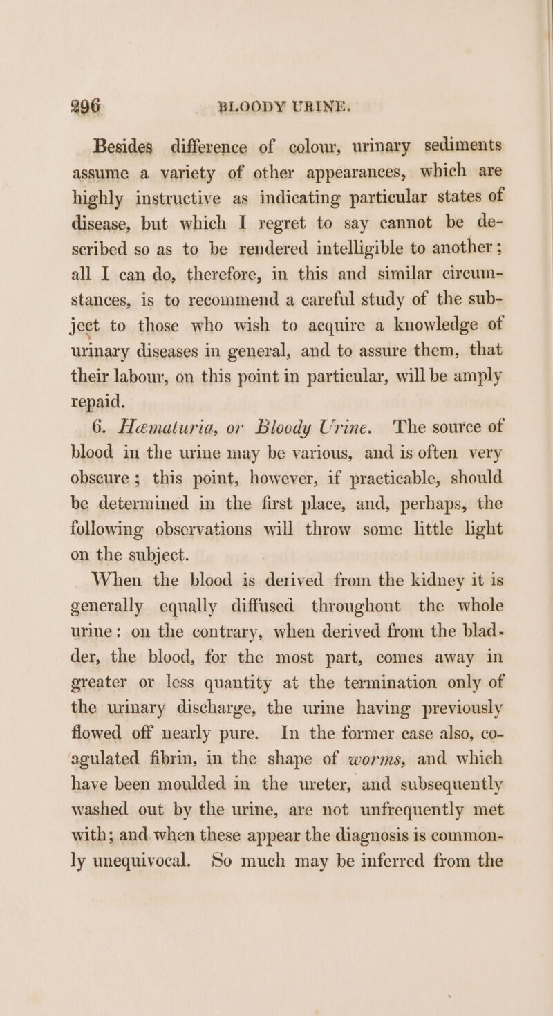 Besides difference of colour, urinary sediments assume a variety of other appearances, which are highly instructive as indicating particular states of disease, but which I regret to say cannot be de- scribed so as to be rendered intelligible to another ; all I can do, therefore, in this and similar circum- stances, is to recommend a careful study of the sub- ject to those who wish to acquire a knowledge of urinary diseases in general, and to assure them, that their labour, on this point in particular, will be amply repaid. 6. Hematuria, or Bloody Urine. The source of blood in the urine may be various, and is often very obscure ; this point, however, if practicable, should be determined in the first place, and, perhaps, the following observations will throw some little light on the subject. When the blood is derived from the kidney it is generally equally diffused throughout the whole urine: on the contrary, when derived from the blad- der, the blood, for the most part, comes away in greater or less quantity at the termination only of the urinary discharge, the urine having previously flowed off nearly pure. In the former case also, co- agulated fibrin, in the shape of worms, and which have been moulded in the ureter, and subsequently washed out by the urine, are not unfrequently met with; and. when these appear the diagnosis is common- ly unequivocal. So much may be inferred from the