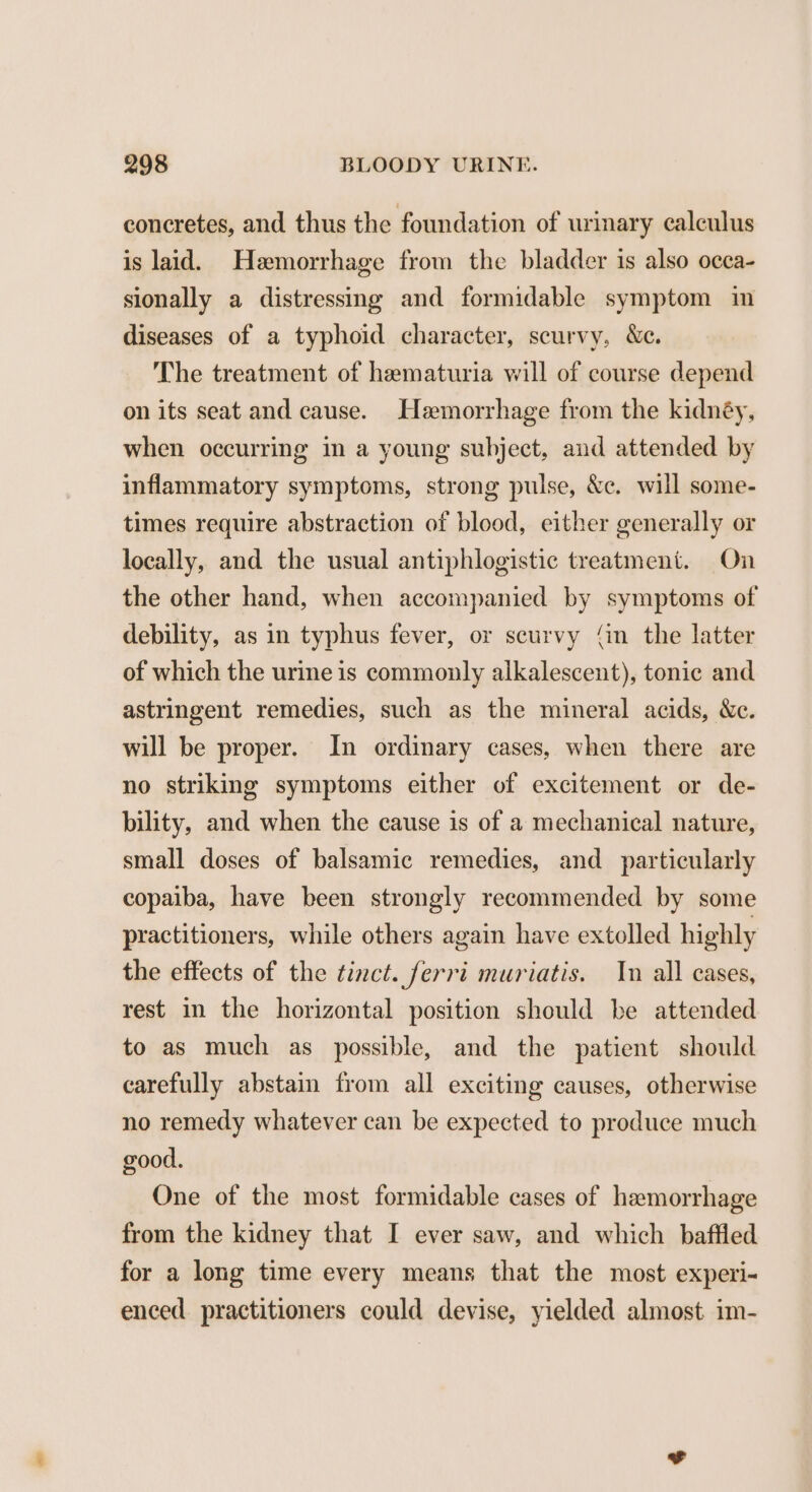 concretes, and thus the foundation of urinary calculus is laid. Hemorrhage from the bladder is also occa- sionally a distressing and formidable symptom in diseases of a typhoid character, scurvy, We. The treatment of hematuria will of course depend on its seat and cause. Hemorrhage from the kidnéy, when occurring in a young subject, and attended by inflammatory symptoms, strong pulse, &e. will some- times require abstraction of blood, either generally or locally, and the usual antiphlogistic treatment. On the other hand, when accompanied by symptoms of debility, as in typhus fever, or scurvy {in the latter of which the urine is commonly alkalescent), tonic and astringent remedies, such as the mineral acids, We. will be proper. In ordinary cases, when there are no striking symptoms either of excitement or de- bility, and when the cause is of a mechanical nature, small doses of balsamic remedies, and_ particularly copaiba, have been strongly recommended by some practitioners, while others again have extolled highly the effects of the tinct. ferri muriatis. In all cases, rest in the horizontal position should be attended to as much as possible, and the patient should carefully abstain from all exciting causes, otherwise no remedy whatever can be expected to produce much good. One of the most formidable cases of hemorrhage from the kidney that I ever saw, and which baffled for a long time every means that the most experi- enced practitioners could devise, yielded almost im-