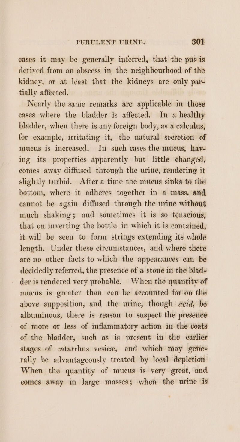 cases it may be generally inferred, that the pus is derived from an abscess in the neighbourhood of the kidney, or at least that the kidneys are only par- tially affected. Nearly the same remarks are applicable in those cases where the bladder is affected. In a healthy bladder, when there is any foreign body, as a calculus, for example, irritating it, the natural secretion of mucus is increased. In such cases the mucus, hav- ing its properties apparently but little changed, comes away diffused through the urine, rendering it slightly turbid. After a time the mucus sinks to the bottom, where it adheres together in a mass, and eannot be again diffused through the urine without much shaking; and sometimes it is so tenacious, that on inverting the bottle in which it is contained, it will be seen to form strings extending its whole length. Under these circumstances, and where there are no other facts to which the appearances can be decidedly referred, the presence of a stone in the blad- der is rendered very probable. When the quantity of mucus is greater than can be accounted for on the above supposition, and the urine, though acid, be albuminous, there is reason to suspect the presencé of more or less of inflammatory action in the coats of the bladder, such as is present in the earlier stages of catarrhus vesicw, and which may gene- rally be advantageously treated by local depletion When the quantity of mucus is very great, and comes away in large masses; when the urine is
