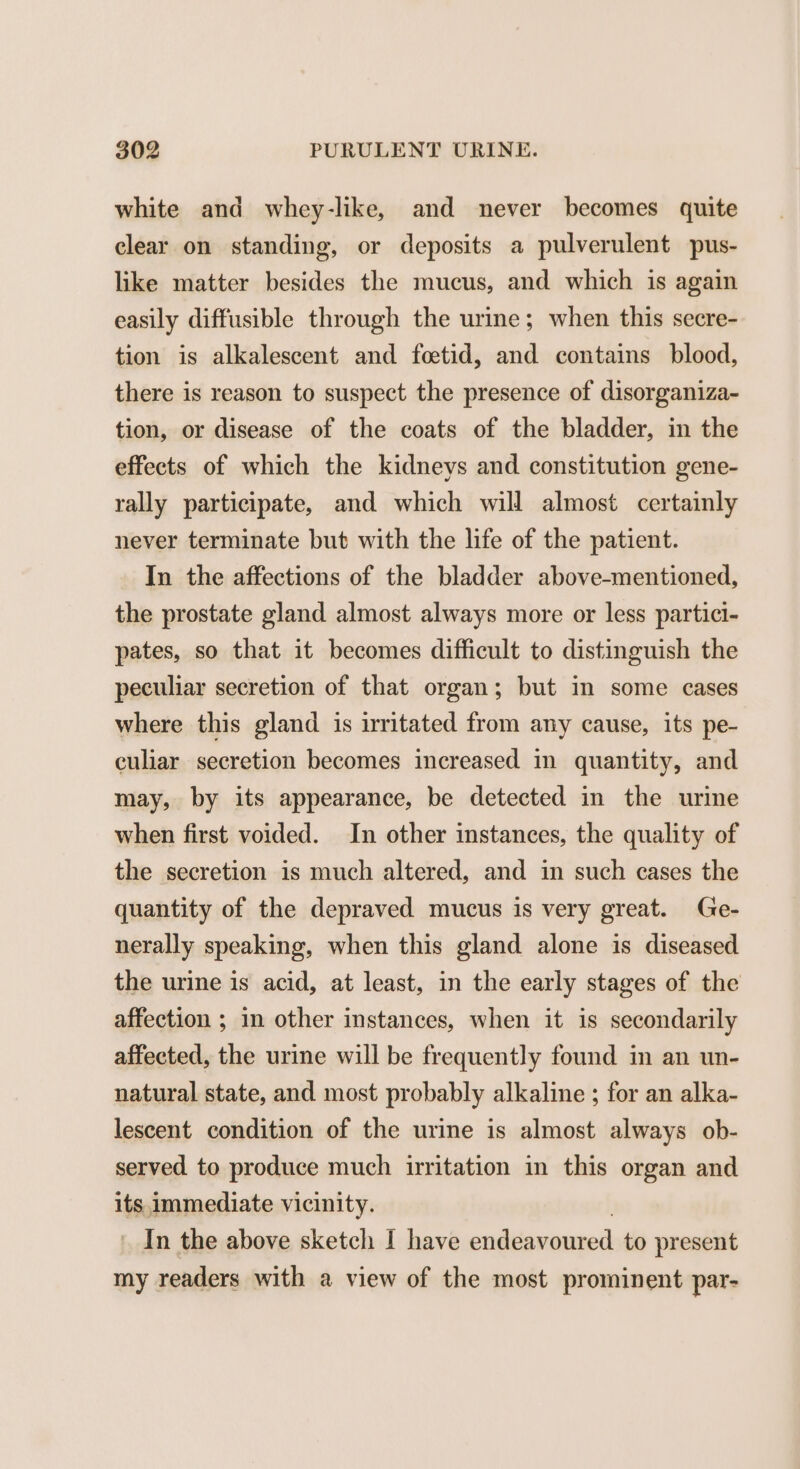 white and whey-like, and never becomes quite clear on standing, or deposits a pulverulent pus- like matter besides the mucus, and which is again easily diffusible through the urine; when this secre- tion is alkalescent and foetid, and contains blood, there is reason to suspect the presence of disorganiza- tion, or disease of the coats of the bladder, in the effects of which the kidneys and constitution gene- rally participate, and which will almost certainly never terminate but with the life of the patient. In the affections of the bladder above-mentioned, the prostate gland almost always more or less partici- pates, so that it becomes difficult to distinguish the peculiar secretion of that organ; but in some cases where this gland is irritated from any cause, its pe- culiar secretion becomes increased in quantity, and may, by its appearance, be detected in the urime when first voided. In other instances, the quality of the secretion is much altered, and in such cases the quantity of the depraved mucus is very great. Ge- nerally speaking, when this gland alone is diseased the urine is acid, at least, in the early stages of the affection ; in other instances, when it is secondarily affected, the urine will be frequently found in an un- natural state, and most probably alkaline ; for an alka- lescent condition of the urine is almost always ob- served to produce much irritation in this organ and its immediate vicinity. In the above sketch I have endeavoured to present my readers with a view of the most prominent par-