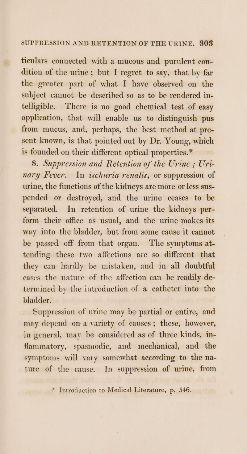 ticulars connected with a mucous and purulent con- dition of the urine; but I regret to say, that by far the greater part of what I have observed on the subject cannot be described so as to be rendered in- telligible. There is no good chemical test of easy application, that will enable us to distinguish pus from mucus, and, perhaps, the best method at pre- sent known, is that pointed out by Dr. Young, which is founded on their different optical properties.* 8. Suppression and Retention of the Urine ; Uri- nary Fever. In ischuria renalis, or suppression of urine, the functions of the kidneys are more or less sus- pended or destroyed, and the urine ceases to be separated. In retention of urine the kidneys per- form their office as usual, and the urine makes its way into the bladder, but from some cause it cannot be passed off from that organ. The symptoms at- tending these two affections are so different that they can hardly be mistaken, and in all doubtful eases the nature of the affection can be readily de- termined by the introduction of a catheter into the bladder. Suppression of urine may be partial or entire, and may depend on a variety of causes; these, however, in general, may be considered as of three kinds, in- flammatory, spasmodic, and mechanical, and the symptoms will vary somewhat according to the na- ture of the cause. In suppression of urine, from * Introduction to Medical Literature, p. 546.