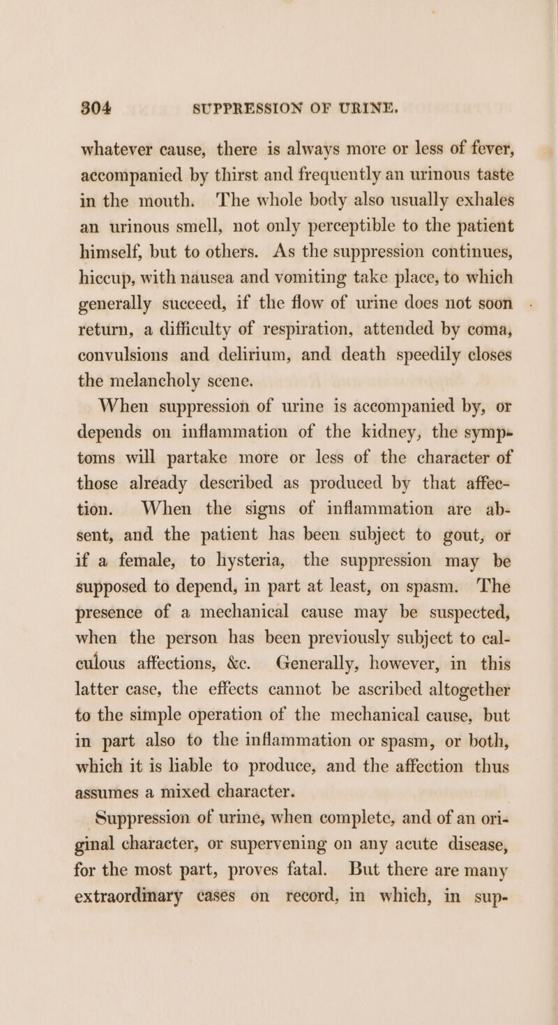 whatever cause, there is always more or less of fever, accompanied by thirst and frequently an urinous taste in the mouth. The whole body also usually exhales an urinous smell, not only perceptible to the patient himself, but to others. As the suppression continues, hiccup, with nausea and vomiting take place, to which generally succeed, if the flow of urine does not soon return, a difficulty of respiration, attended by coma, convulsions and delirium, and death speedily closes the melancholy scene. When suppression of urine is accompanied by, or depends on inflammation of the kidney, the symp-« toms will partake more or less of the character of those already described as produced by that affec- tion. When the signs of inflammation are ab- sent, and the patient has been subject to gout, or if a female, to hysteria, the suppression may be supposed to depend, in part at least, on spasm. The presence of a mechanical cause may be suspected, when the person has been previously subject to cal- culous affections, &amp;c. Generally, however, in this latter case, the effects cannot be ascribed altogether to the simple operation of the mechanical cause, but in part also to the inflammation or spasm, or both, which it is lable to produce, and the affection thus assumes a mixed character. Suppression of urine, when complete, and of an ori- ginal character, or supervening on any acute disease, for the most part, proves fatal. But there are many extraordinary cases on record, in which, in sup-
