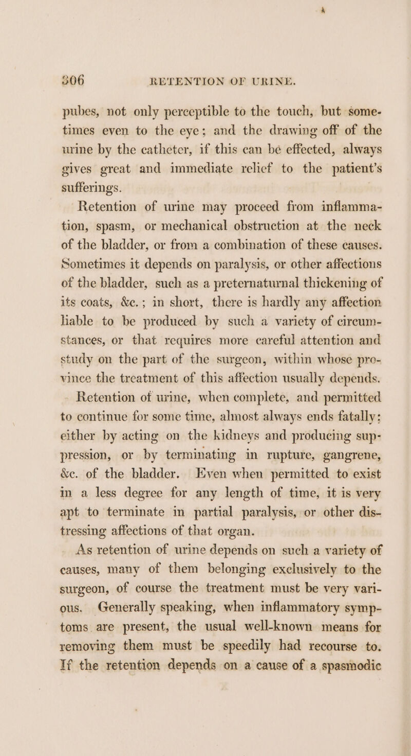 pubes, not only perceptible to the touch, but some- times even to the eye; and the drawing off of the urine by the catheter, if this can be effected, always gives great and immediate relicf to the patient’s sufferings. Retention of urine may proceed from inflamma- tion, spasm, or mechanical obstruction at the neck of the bladder, or from a combination of these causes. Sometimes it depends on paralysis, or other affections of the bladder, such as a preternaturnal thickening of its coats, &amp;c.; in short, there is hardly any affection hable to be produced by such a variety of circum- stances, or that requires more careful attention and study on the part of the surgeon, within whose pro- vinee the treatment of this affection usually depends. - Retention of urine, when complete, and permitted to continue for some time, almost always ends fatally: either by acting on the kidneys and producing sup- pression, or by terminating in rupture, gangrene, &amp;c. of the bladder. Even when permitted to exist in a less degree for any length of time, it is very apt to terminate in partial paralysis, or other dis- tressing affections of that organ. As retention of urine depends on such a variety of causes, many of them belonging exclusively to the surgeon, of course the treatment must be very vari- ous. Generally speaking, when inflammatory symp- toms are present, the usual well-known means for removing them must be speedily had recourse to. If the retention depends on a cause of a spasmodic